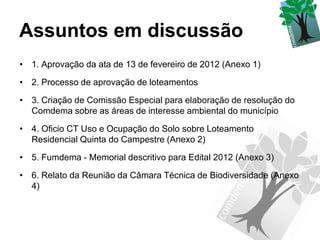 Assuntos em discussão
• 1. Aprovação da ata de 13 de fevereiro de 2012 (Anexo 1)

• 2. Processo de aprovação de loteamentos

• 3. Criação de Comissão Especial para elaboração de resolução do
  Comdema sobre as áreas de interesse ambiental do município

• 4. Oficio CT Uso e Ocupação do Solo sobre Loteamento
  Residencial Quinta do Campestre (Anexo 2)

• 5. Fumdema - Memorial descritivo para Edital 2012 (Anexo 3)

• 6. Relato da Reunião da Câmara Técnica de Biodiversidade (Anexo
  4)
 