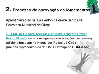 2. Processo de aprovação de loteamentos
Apresentação do Sr. Luis Antonio Pereira Santos da
Secretaria Municipal de Obras

CLIQUE AQUI para acessar a apresentação em Power
Point utilizada, com com algumas observações (em vermelho)
adicionadas posteriormente por Rafael Jó Girão
(um dos representantes da ONG Florespi no COMDEMA).
 