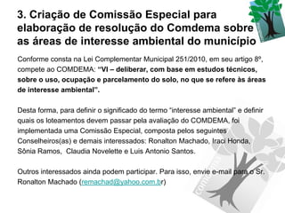 3. Criação de Comissão Especial para
elaboração de resolução do Comdema sobre
as áreas de interesse ambiental do município
Conforme consta na Lei Complementar Municipal 251/2010, em seu artigo 8º,
compete ao COMDEMA: “VI – deliberar, com base em estudos técnicos,
sobre o uso, ocupação e parcelamento do solo, no que se refere às áreas
de interesse ambiental”.

Desta forma, para definir o significado do termo “interesse ambiental” e definir
quais os loteamentos devem passar pela avaliação do COMDEMA, foi
implementada uma Comissão Especial, composta pelos seguintes
Conselheiros(as) e demais interessados: Ronalton Machado, Iraci Honda,
Sônia Ramos, Claudia Novelette e Luis Antonio Santos.

Outros interessados ainda podem participar. Para isso, envie e-mail para o Sr.
Ronalton Machado (remachad@yahoo.com.br)
 
