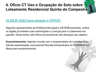 4. Oficio CT Uso e Ocupação do Solo sobre
Loteamento Residencial Quinta do Campestre

CLIQUE AQUI para acessar o OFÍCIO

Segundo representantes da Prefeitura Municipal e CETESB presentes, ambos
os órgãos já emitiram suas autorizações e Licenças para o Loteamento em
questão. Desta forma, este Ofício provavelmente não alcançará seu objetivo.

Encaminhamento: Agendar reunião com o empreendedor do Loteamento ou
solicitar apresentação uma possível Reunião Extraordinária do COMDEMA em
Março para esclarecimentos.
 