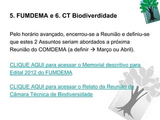 5. FUMDEMA e 6. CT Biodiverdidade

Pelo horário avançado, encerrou-se a Reunião e definiu-se
que estes 2 Assuntos seriam abordados a próxima
Reunião do COMDEMA (a definir  Março ou Abril).

CLIQUE AQUI para acessar o Memorial descritivo para
Edital 2012 do FUMDEMA

CLIQUE AQUI para acessar o Relato da Reunião da
Câmara Técnica de Biodiversidade
 