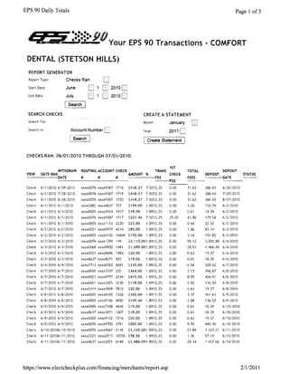 EPS 90 Daily Totals                                                                                                           Page 1 of3




  -
      r4i :i ..s.~':::. Your EPS 90 Transactions - COMFORT
       /llL,4VPIII..
                     --:-:--90
 DENTAL (STETSON HILLS)
  REPORT GENERATOR
  Report Type:         Checks Ran
  Start Date:          June            o         2010
  End Date:            July            D         2010
                        Search

  SEARCH CHECKS                                                        CREATE A STATEMENT
  Search For:                                                          Month:           January       D

  Search In:             Account Number 
                              Year:            2011
                              Search                                   [ Create Statement       1

 CHECKS RAN: 06/0112010 THROUGH 07/0112010.

                                                                                        1ST
               WITHDRAW          ROUTING ACCOUNT CHECK                          TRANS               TOTAL              DEPOSIT
 VIEW DATE RAN                                               AMOUNT %                   CHECK               DEPOSIT                 STATUS
 ------DATE                      #         #         #                          FEE                 FEES               DATE
                                                                                ---FEE                                 ---­
 Check    6/1/2010 6/29/2010     xxxx0076 xxxx9387 1718      $418.27    7.S0?6$.25      0.00        31.62   386.65     6130/2010
 Check    6/112010 7/28/2010     xxxx0076 xxxx9387 1719      $418.27    7.50%$.25       0.00        31.62   386.65     7/2912010
 Check    6/112010 8/26/2010     xxxx0076 xxxx9387 1720      $418.27    7.50%5.25       0.00        31.62   386.65     8/27/2010
 Check    6/112010 6/1/2010      xxxx2882 xxxx4637 727       $159.00    1.89%5.25       0.00        3.26    155.74     6/212010
 Check    6/1/2010 6/112010      xxxxOOOS xxxx4104 1917      $19.00     1.89%5.25       0.00        0.61    18.39      6/212010
 Check    6/1/2010 6/112010      xxxx0076 xxxx9387   1717    $221.44    7.50W5.25       25.00       41.86   179.58     6/z/2010
 Check    6/1/2010 6/1/2010      xxxx0005 xxxx 1112 2230     $23.00     1.89%5.25       0.00        0.68    22.32      61212010
 Check    6/212010 612/2010      xxxx0021 xxxx0977 4314      $85.00     1.89%$.25       0.00        1.86    83.14      6/3/2010
 Check   61212010 61212010       xxxx0005 xxxx5100 14409 $155.00        1.89%5.25       0.00        3.18    151.82     6/3/2010
 Check    613/2010 6/3/2010      xxxx0076 xxxx1299   149     $3,115.001.89%5.25         0.00        59.12   3,055.88   6/4/2010
 Check   6/3/2010 6/312010       xxxx0068 xxxx9900 1481      $1,495.001.89%$.25         0.00        28.51   1.466.49   6/4/2010
 Check    6/312010 6/3/2010      xxxx0021 xxxx8696 1984      $20.00     1.89%5.25       0.00        0.63    19.37      6/4/2010
 Check   6/3/2010 6/3/2010       xxxx8637 xxxx8071   925     $19.00     1.89?;$.25      0.00        0.61    18.39      6/4/2010
 Check    6/4/2010 6/412010      xxxx7713 xxxx6763 4041      $335.00    1.89%$.25       0.00        6.58    328.42     617/2010
 Check   61712010 6/7/2010       xxxx0005 xxxx3107 220       $364.00    1.89%$.25       0.00        7.13    356.87     618/2010
 Check   61712010 617/2010       xxxx0021 xxxx4777 2244      $415.00    1.89%5.25       0.00        8.09    406.91     6/8/2010
 Check   6/712010 6/712010       xxxx6651 xxxx3425 3230      $119.00    1.89%5.25       0.00        2.50    116.50     6/812010
 Check   617/201061712010        xxxxS319 xxxx3909 7810      $20.00     1.89%5.25       0.00        0.63    19.37      6/812010
 Check   6/8/2010 6/8/2010       xxxxOOOS xxxx6105   1528    $165.00    1.899:$.25      0.00        3.37    161.63     6/9/2010
 Check   6/8/2010 6/8/2010       xxxx0005 xxxx9106 4990      $139.40    1.89%$.25       0.00        2.88    136.52     6/9/2010
 Check   6/9/2010 6/9/2010       xxxx0005 xxxx7108 4646      $19.00     1.89%$.25       0.00        0.61    18.39      6/10/2010
 Check   6/912010 619/2010       xxxx8637 xxxx3071   1007    $19.00     1.89%5.25       0.00        0.61    18.39      6/10/2010
 Check   6/9/2010 6/9/2010       xxxx0005 xxxx9102   151 6   $20.00     1.89%5.25       0.00        0.63    19.37      6/10/2010
 Check    6/9/2010 6/9/2010      xxxx0076 xxxx9700 3791      $500.00    1.89%$.25       0.00        9.70    490.30     6/10/2010
 Check    6/10/20106/1012010     xxxx0076 xxxx5667 2138      S1,145.001.89%$.25         0.00        21.89   1,123.11   6/11/2010
 Check    6/11/20106/11/2010     xxxx2021 xxxx0715   10726 $58.50       1.89%$.25       0.00        1.36    57.14      6/14/2010
 Check    6/1112010611112010     xxxx8637 xxxx3071   6144    $1,486.001.89%$.25         0.00        28.34   1.457.66 6/14/2010




https:llwww.electcheckplus.com/financinglmerchants/report.asp                                                                      211/2011
 