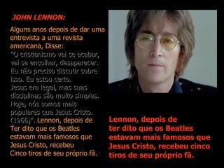JOHN LENNON:
Alguns anos depois de dar uma
entrevista a uma revista
americana, Disse:
"O cristianismo vai se acabar,
vai se encolher, desaparecer.
Eu não preciso discutir sobre
isso. Eu estou certo.
Jesus era legal, mas suas
disciplinas são muito simples.
Hoje, nós somos mais
populares que Jesus Cristo.
(1966)". Lennon, depois de       Lennon, depois de
Ter dito que os Beatles          ter dito que os Beatles
estavam mais famosos que         estavam mais famosos que
Jesus Cristo, recebeu            Jesus Cristo, recebeu cinco
Cinco tiros de seu próprio fã.   tiros de seu próprio fã.
 