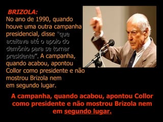 BRIZOLA:
No ano de 1990, quando
houve uma outra campanha
presidencial, disse “que
aceitava até o apoio do
demônio para se tornar
presidente”. A campanha,
quando acabou, apontou
Collor como presidente e não
mostrou Brizola nem
em segundo lugar.
 A campanha, quando acabou, apontou Collor
 como presidente e não mostrou Brizola nem
            em segundo lugar.
 
