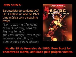 BON SCOTT:
Ex-vocalista do conjunto AC/
DC. Cantava no ano de 1979
uma música com a seguinte
frase:
"Don´t stop me, I´m going
down all the way, wow the
highway to hell".
(Não me impeça... Vou seguir
o caminho até o fim, na
auto-estrada para o inferno).

  No dia 19 de fevereiro de 1980, Bom Scott foi
encontrado morto, asfixiado pelo próprio vômito.
 