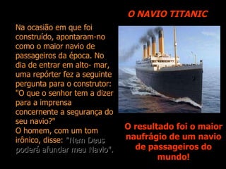 O NAVIO TITANIC O resultado foi o maior naufrágio de um navio de passageiros do mundo! Na ocasião em que foi construído, apontaram-no como o maior navio de passageiros da época. No dia de entrar em alto- mar, uma repórter fez a seguinte pergunta para o construtor: "O que o senhor tem a dizer para a imprensa concernente a segurança do seu navio?" O homem, com um tom irônico, disse:  "Nem Deus poderá afundar meu Navio". 