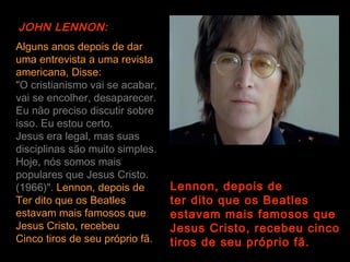 JOHN LENNON:
Alguns anos depois de dar
uma entrevista a uma revista
americana, Disse:
"O cristianismo vai se acabar,
vai se encolher, desaparecer.
Eu não preciso discutir sobre
isso. Eu estou certo.
Jesus era legal, mas suas
disciplinas são muito simples.
Hoje, nós somos mais
populares que Jesus Cristo.
(1966)". Lennon, depois de       Lennon, depois de
Ter dito que os Beatles          ter dito que os Beatles
estavam mais famosos que         estavam mais famosos que
Jesus Cristo, recebeu            Jesus Cristo, recebeu cinco
Cinco tiros de seu próprio fã.   tiros de seu próprio fã.
 