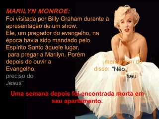MARILYN MONROE:
Foi visitada por Billy Graham durante a
apresentação de um show.
Ele, um pregador do evangelho, na
época havia sido mandado pelo
Espírito Santo àquele lugar,
 para pregar a Marilyn. Porém                  ela,
depois de ouvir a                    mensagem do
Evangelho,                       disse: "Não
preciso do                                   seu
Jesus"
 Uma semana depois foi encontrada morta em
            seu apartamento.
 