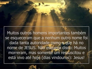 Muitos outros homens importantes também se esqueceram que a nenhum outro nome foi dada tanta autoridade como a que há no nome de JESUS. Não esqueça disso: Muitos morreram, mas somente um ressuscitou e está vivo até hoje (dias vindouros): Jesus! 