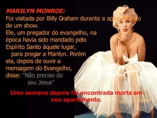 Foi visitada por Billy Graham durante a apresentação de um show. Ele, um pregador do evangelho, na  época havia sido mandado pelo Espírito Santo àquele lugar,  para pregar a Marilyn. Porém  ela, depois de ouvir a  mensagem do Evangelho,  disse:  "Não preciso do  seu Jesus" Uma semana depois foi encontrada morta em seu apartamento. MARILYN MONROE: 