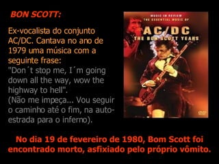 Ex-vocalista do conjunto AC/DC. Cantava no ano de 1979 uma música com a s eguinte frase: "Don´t stop me, I´m going down all the way, wow the highway to hell". (Não me impeça... Vou seguir o caminho até o fim, na auto-estrada para o inferno). No dia 19 de fevereiro de 1980, Bom Scott foi encontrado morto, asfixiado pelo próprio vômito. BON SCOTT: 