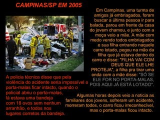 CAMPINAS/SP EM 2005 Algumas horas depois veio a noticia as familiares dos jovens, sofreram um acidente, morreram todos, o carro ficou irreconhecível, mas o porta-malas ficou intacto.  Em Campinas, uma turma de amigos já embriagados, foram buscar a última pessoa ir para balada, parou em frente da casa do jovem chamou, e junto com a moça veio a mãe. A mãe com medo vendo todos embriagados e sua filha entrando naquele carro lotado, pegou na mão da filha que já estava dentro do carro e disse: "FILHA VAI COM DEUS QUE ELE LHE PROTEJA", a filha pra tirar uma onda com a mãe disse:  "SÓ SE ELE FOR NO PORTA-MALAS, POIS AQUI JÁ ESTÁ LOTADO".   A policia técnica disse que pela violência do acidente seria impossível o porta-malas ficar intacto, quando o policial abriu o porta-malas,  lá estava uma bandeja  com 18 ovos sem nenhum  arranhão, e todos nos  lugares corretos da bandeja. 