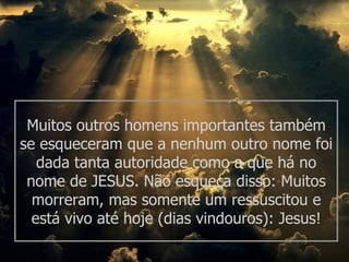 Muitos outros homens importantes também
se esqueceram que a nenhum outro nome foi
   dada tanta autoridade como a que há no
 nome de JESUS. Não esqueça disso: Muitos
  morreram, mas somente um ressuscitou e
  está vivo até hoje (dias vindouros): Jesus!
 