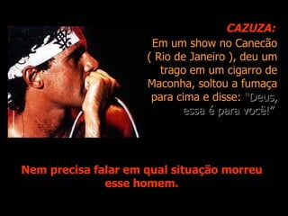 CAZUZA:
                      Em um show no Canecão
                     ( Rio de Janeiro ), deu um
                        trago em um cigarro de
                     Maconha, soltou a fumaça
                      para cima e disse: “Deus,
                            essa é para você!”




Nem precisa falar em qual situação morreu
              esse homem.
 