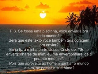 P.S. Se fosse uma piadinha, você enviaria pra
                     todo mundo?
 Será que este texto você também terá coragem
                      pra enviar?
 Eu já fiz a minha parte. Jesus Cristo diz: "Se te
envergonhares de mim, eu me envergonharei de ti
                  perante meu pai".
 Pois que aproveita ao homem ganhar o mundo
           inteiro, se perder a sua Alma?
 