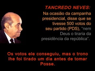 TANCREDO NEVES:
                Na ocasião da campanha
               presidencial, disse que se
                     tivesse 500 votos do
                 seu partido (PDS), “nem
                         Deus o tiraria da
               presidência da república”.


Os votos ele conseguiu, mas o trono
lhe foi tirado um dia antes de tomar
                Posse.
 