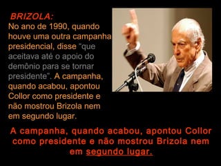 BRIZOLA:
No ano de 1990, quando
houve uma outra campanha
presidencial, disse “que
aceitava até o apoio do
demônio para se tornar
presidente”. A campanha,
quando acabou, apontou
Collor como presidente e
não mostrou Brizola nem
em segundo lugar.
A campanha, quando acabou, apontou Collor
como presidente e não mostrou Brizola nem
           em segundo lugar.
 