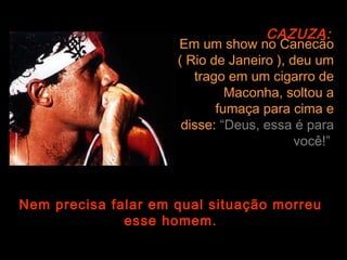 CAZUZA:
                     Em um show no Canecão
                     ( Rio de Janeiro ), deu um
                        trago em um cigarro de
                              Maconha, soltou a
                            fumaça para cima e
                      disse: “Deus, essa é para
                                          você!”



Nem precisa falar em qual situação morreu
              esse homem.
 