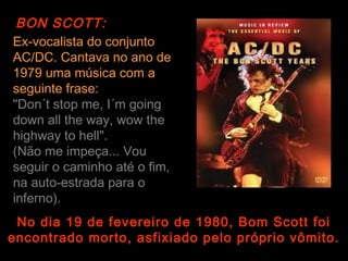 BON SCOTT:
Ex-vocalista do conjunto
AC/DC. Cantava no ano de
1979 uma música com a
seguinte frase:
"Don´t stop me, I´m going
down all the way, wow the
highway to hell".
(Não me impeça... Vou
seguir o caminho até o fim,
na auto-estrada para o
inferno).
 No dia 19 de fevereiro de 1980, Bom Scott foi
encontrado morto, asfixiado pelo próprio vômito.
 