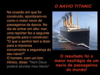 O NAVIO TITANIC
Na ocasião em que foi
construído, apontaram-no
como o maior navio de
passageiros da época. No
dia de entrar em alto- mar,
uma repórter fez a seguinte
pergunta para o construtor:
"O que o senhor tem a dizer
para a imprensa
concernente a segurança do
seu navio?"
O homem, com um tom
                                O resultado foi o
irônico, disse: "Nem Deus     maior naufrágio de um
poderá afundar meu Navio".    navio de passageiros
                                    do mundo!
 