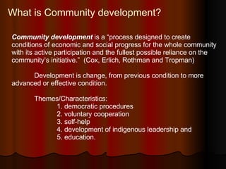 What is Community development? Community development   is a “process designed to create  conditions of economic and social progress for the whole community with its active participation and the fullest possible reliance on the community’s initiative.”  (Cox, Erlich, Rothman and Tropman)  Development is change, from previous condition to more advanced or effective condition. Themes/Characteristics: 1. democratic procedures 2. voluntary cooperation 3. self-help 4. development of indigenous leadership and 5. education. 