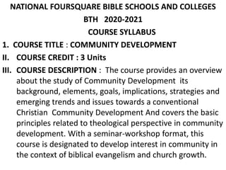 NATIONAL FOURSQUARE BIBLE SCHOOLS AND COLLEGES
BTH 2020-2021
COURSE SYLLABUS
1. COURSE TITLE : COMMUNITY DEVELOPMENT
II. COURSE CREDIT : 3 Units
III. COURSE DESCRIPTION : The course provides an overview
about the study of Community Development its
background, elements, goals, implications, strategies and
emerging trends and issues towards a conventional
Christian Community Development And covers the basic
principles related to theological perspective in community
development. With a seminar-workshop format, this
course is designated to develop interest in community in
the context of biblical evangelism and church growth.
 