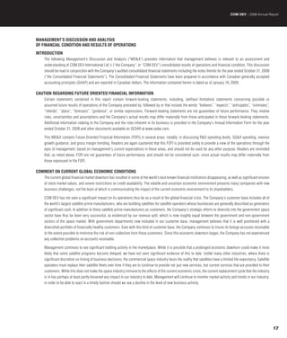 COM DEV | 2008 Annual Report




MANAGEMENT’S DISCUSSION AND ANALYSIS
OF FINANCIAL CONDITION AND RESULTS OF OPERATIONS
INTRODUCTION
    The following Management’s Discussion and Analysis (“MD&A”) provides information that management believes is relevant to an assessment and
    understanding of COM DEV International Ltd.’s (“the Company”, or “COM DEV”) consolidated results of operations and financial condition. This discussion
    should be read in conjunction with the Company’s audited consolidated financial statements including the notes thereto for the year ended October 31, 2008
    (“the Consolidated Financial Statements”). The Consolidated Financial Statements have been prepared in accordance with Canadian generally accepted
    accounting principles (GAAP) and are reported in Canadian dollars. The information contained herein is dated as of January 19, 2009.

CAUTION REGARDING FUTURE ORIENTED FINANCIAL INFORMATION
    Certain statements contained in this report contain forward-looking statements, including, (without limitation) statements concerning possible or
    assumed future results of operations of the Company preceded by, followed by or that include the words “believes”, “expects”, “anticipates”, “estimates”,
    “intends”, “plans”, “forecasts”, “guidance”, or similar expressions. Forward-looking statements are not guarantees of future performance. They involve
    risks, uncertainties and assumptions and the Company’s actual results may differ materially from those anticipated in these forward-looking statements.
    Additional information relating to the Company and the risks inherent in its business is provided in the Company’s Annual Information Form for the year
    ended October 31, 2008 and other documents available on SEDAR at www.sedar.com.

    This MD&A contains Future Oriented Financial Information (FOFI) in several areas, notably: in discussing R&D spending levels, SG&A spending, revenue
    growth guidance, and gross margin trending. Readers are again cautioned that this FOFI is provided solely to provide a view of the operations through the
    eyes of management, based on management’s current expectations in these areas, and should not be used for any other purpose. Readers are reminded
    that, as noted above, FOFI are not guarantees of future performance, and should not be considered such, since actual results may differ materially from
    those expressed in the FOFI.

COMMENT ON CURRENT GLOBAL ECONOMIC CONDITIONS
    The current global financial market downturn has resulted in some of the world’s best known financial institutions disappearing, as well as significant erosion
    of stock market values, and severe restrictions on credit availability. The volatile and uncertain economic environment presents many companies with new
    business challenges, not the least of which is communicating the impact of the current economic environment to its shareholders.

    COM DEV has not seen a significant impact on its operations thus far as a result of the global financial crisis. The Company’s customer base includes all of
    the world’s largest satellite prime manufacturers, who are building satellites for satellite operators whose businesses are generally described as generators
    of significant cash. In addition to these satellite prime manufacturers as customers, the Company’s strategic efforts to diversify into the government space
    sector have thus far been very successful, as evidenced by our revenue split, which is now roughly equal between the government and non-government
    sectors of the space market. With government departments now included in our customer base, management believes that it is well positioned with a
    diversified portfolio of financially healthy customers. Even with this kind of customer base, the Company continues to insure its foreign accounts receivable
    to the extent possible to minimize the risk of non-collection from these customers. Since this economic downturn began, the Company has not experienced
    any collection problems on accounts receivable.

    Management continues to see significant bidding activity in the marketplace. While it is possible that a prolonged economic downturn could make it more
    likely that some satellite programs become delayed, we have not seen significant evidence of this to date. Unlike many other industries, where there is
    significant discretion on timing of business decisions, the commercial space industry faces the reality that satellites have a limited life expectancy. Satellite
    operators must replace their satellite fleets over time if they are to continue to provide not just new services, but current services that are provided to their
    customers. While this does not make the space industry immune to the effects of the current economic crisis, the current replacement cycle that the industry
    is in has perhaps at least partly lessened any impact in our industry to date. Management will continue to monitor market activity and trends in our industry,
    in order to be able to react in a timely fashion should we see a decline in the level of new business activity.




                                                                                                                                                                        17
 