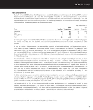 COM DEV | 2008 Annual Report




OVERALL PERFORMANCE
         During the Company’s 2008 fiscal year, 35 satellite programs were awarded in the global space market, compared with 32 in fiscal 2007. The number of
         transponders on these satellites totaled 1,240 in fiscal 2008, representing a 9.6% increase from the 1,131 transponders awarded in the global market in
         fiscal 2007, driven by new military/defense awards in the current fiscal year, and the near doubling of the transponders on civil sector awards in fiscal 2008.
         A more detailed discussion can be found in “Results of Operations”. The breakdown of satellite awards and transponders awarded between the three market
         sectors (commercial, civil, and military/defense) can be summarized as follows:

                                                                                                                                                       Years ended October 31
                                                                                                                                            2008                        2007
         Sector                                                                                                         Satellites   Transponders   Satellites   Transponders
         Commercial                                                                                                            25            941          23           1,042
         Civil                                                                                                                  6            163           9              89
         Military/Defense                                                                                                       4            136           –               –
         Total                                                                                                                 35          1,240          32           1,131

         Of the 35 satellite programs announced in fiscal 2008, COM DEV has secured work on 25, and is still in the running for work on an additional eight programs.
         This compares to fiscal 2007, when of the 32 satellites announced in the market, COM DEV has secured work on 27 to date, and is still pursuing work on
         two others.

         In 2008, the Company’s workload continued to be balanced between commercial and non-commercial projects. The Company received orders for a
         record total of $230.1 million in new business during the year, compared with $206.9 million the previous year. The profile of this new business reflects
         the continuing strength of the commercial market segment in 2008, and the Company’s ability to capitalize on this available work. Of the $230.1 million in
         new orders won in 2008, 50% came from the commercial sector of the space market, 36% from the civil sector, and 14% from the military/defense sector.
         By comparison, of the $206.9 million in business won in 2007, 65% came from the commercial sector, with the civil and military/defense sectors accounting
         for 27% and 8% respectively.

         Included in the $230.1 million of new orders received in fiscal 2008 are orders received under Authority to Proceed (ATP). In recent years, as delivery
         schedules have become more critical, customers are increasingly using ATPs as a way to start a subcontractor working, under contract, on a program
         while the full contract negotiations are concluded. COM DEV includes only work for which it has contractual coverage in its reported orders and backlog.
         In the case of ATP awards, the Company includes only the value of the ATP, not the expected full value of the contract. Only after contract negotiations are
         completed, and the customer has awarded COM DEV the full contract, does the Company include the value above the ATP in its orders and backlog. At the
         end of fiscal 2008, the amount of potential order value in excess of ATP, which management expects to realize, stood at $48.1 million.† This compares to
         $28.9 million at the end of fiscal 2007. The expected full contract amounts are based on bid values, and the historically high percentage of ATP’s being
         ultimately turned into full contract values.

         In addition to maintaining a balanced distribution of work between the commercial and non-commercial market sectors, the Company also continued to
         achieve diversification in its geographic markets. In 2008, 24% of the Company’s new orders were from Europe, 38% from the United States, 30% from
         Canada, and 8% from the rest of the world (ROW). This compares to 30%, 42%, 25% and 3% respectively in 2007, again demonstrating that the Company’s
         products continue to successfully penetrate the world’s major satellite markets.

         The Company closed out the fiscal year 2008 with backlog totaling $158.2 million, which represents an 8.2% increase over the 2007 year end closing
         backlog of $146.2 million. Approximately 17% of the 2008 year end closing backlog is currently expected to be realized beyond the end of the Company’s
         2009 fiscal year,† compared to approximately 16% of the closing fiscal 2007 backlog being realized beyond the end of its 2008 fiscal year. The expected
         amount of backlog to be realized beyond the upcoming fiscal year is based on the current projections for project performance.




†
    Future oriented financial information (FOFI). Please refer to Caution Regarding FOFI on page 17 of this document.




                                                                                                                                                                                19
 