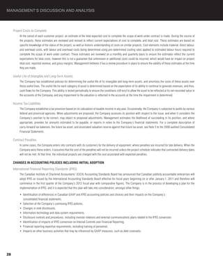 MANAGEMENT’S DISCUSSION AND ANALYSIS



     Project Costs to Complete
          At the outset of each customer project, an estimate of the total expected cost to complete the scope of work under contract is made. During the course of
          the projects, these estimates are reviewed and revised to reflect current expectations of cost to complete, and total cost. These estimates are based on
          specific knowledge of the status of the project, as well as historic understanding of costs on similar projects. Cost elements include material, direct labour,
          and overhead costs, with labour and overhead costs being determined using pre-determined costing rates applied to estimated labour hours required to
          complete the scope of work under contract. These estimates are reviewed on a monthly and quarterly basis to ensure the estimates reflect the current
          expectations for total costs, however this is not a guarantee that unforeseen or additional costs could be incurred, which would have an impact on project
          total cost, reported revenue, and gross margins. Management believes it has a review procedure in place to ensure the validity of these estimates at the time
          they are made.

     Useful Life of Intangible and Long-Term Assets
          The Company has established policies for determining the useful life of its intangible and long-term assets, and amortizes the costs of these assets over
          those useful lives. The useful life for each category of asset is determined based on the expectation of its ability to continue to generate revenues, and thus,
          cash flows for the Company. This ability is tested periodically to ensure the conditions still exist to allow the asset to be reflected at its net-recorded value in
          the accounts of the Company, and any impairment to the valuation is reflected in the accounts at the time the impairment is determined.

     Income Tax Liabilities
          The Company establishes a tax provision based on its calculation of taxable income in any year. Occasionally, the Company is subjected to audits by various
          federal and provincial agencies. When adjustments are proposed, the Company assesses its position with respect to the issue, and when it considers the
          Company’s position to be correct, may object to proposed adjustments. Management estimates the likelihood of succeeding in its position, and where
          appropriate, provides for amounts estimated to be payable, or reports in notes to the Company’s financial statements. For a complete description of
          carry-forward tax balances, the future tax asset, and associated valuation reserve against that future tax asset, see Note 5 to the 2008 audited Consolidated
          Financial Statements.

     Contract Penalties
          In some cases, the Company enters into contracts with its customers for the delivery of equipment, where penalties are incurred for late delivery. When the
          Company wins these orders, it assumes that the cost of the penalties will not be incurred unless the project schedule indicates that contracted delivery dates
          will not be met. At that time, the individual projects are charged with the cost associated with expected penalties.

     ChANGES IN ACCOUNTING POLICIES INCLUDING INITIAL ADOPTION
     International Financial Reporting Standards (IFRS)
          The Canadian Institute of Chartered Accountants’ (CICA) Accounting Standards Board has announced that Canadian publicly accountable enterprises will
          adopt IFRS as issued by the International Accounting Standards Board effective for fiscal years beginning on or after January 1, 2011 and therefore will
          commence in the first quarter of the Company’s 2012 fiscal year with comparative figures. The Company is in the process of developing a plan for the
          implementation of IFRS, and it is expected that this plan will take into consideration, amongst other things:

          •  Identification of differences in Canadian GAAP and IFRS accounting policies and choices and their impacts on the Company’s
             consolidated financial statements.
          •  Selection of the Company’s continuing IFRS policies.
          •  Changes in note disclosures.
          •  Information technology and data system requirements.
          •  Disclosure controls and procedures, including investor relations and external communications plans related to the IFRS conversion.
          •  Identification of impacts of IFRS conversion on Internal Controls over Financial Reporting.
          •  Financial reporting expertise requirements, including training of personnel.
          •  Impacts on other business activities that may be influenced by GAAP measures, such as debt covenants.




28
 