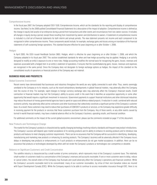 MANAGEMENT’S DISCUSSION AND ANALYSIS



     Comprehensive Income
         In the fiscal year 2007, the Company adopted CICA 1530, Comprehensive Income, which set the standards for the reporting and display of comprehensive
         income. See Note 2 to the 2008 audited Consolidated Financial Statements for a description of the impact of adoption. Comprehensive income is defined as
         the change in equity (net assets) of an enterprise during a period from transactions and other events and circumstances from non-owner sources. It includes
         all changes in equity during a period, except those resulting from investment by owners and distributions to owners. A statement of comprehensive income
         is included in a full set of financial statements for both interim and annual periods. The new statement presents net income and each component to be
         recognized in other comprehensive income. These components would include, for example, exchange gains and losses arising on translation of the financial
         statements of self-sustaining foreign operations. This standard became effective for years beginning on or after October 1, 2006.

     Hedges
         In April 2005, the CICA issued Handbook Section 3865, Hedges, which is effective for years beginning on or after October 1, 2006, and which the
         Company adopted in its fiscal year 2007. This section established standards for when and how hedge accounting may be applied. Hedging is an activity
         designed to modify an entity’s exposure to one or more risks. Hedge accounting modifies the normal basis for recognizing the gains, losses, revenues and
         expenses associated with a hedged item in an entity’s statement of operations. It ensures that the counterbalancing gains, losses, revenues and expenses
         are recognized in the same period. Since the Company does not designate its foreign exchange options as hedges, the impact of this standard on the
         consolidated results of operations or financial position of the Company was not material.

     BUSINESS RISkS AND PROSPECTS
     Global Economic Environment
         Recent events have demonstrated that businesses and industries throughout the world are very tightly connected to each other. Thus, events seemingly
         unrelated to the Company or to its industry, such as the recent extraordinary developments in global financial markets, may adversely affect the Company
         over the course of time. For example, rapid changes to foreign currency exchange rates may adversely affect the Company’s financial results. Credit
         contraction in financial markets may hurt the Company’s ability to access credit in the event that it identifies an acquisition opportunity or some other
         opportunity that would require a significant investment in resources. Government payments to support financial institutions and other distressed industries
         may reduce the amount of money governmental agencies have to spend on space and defence related projects. A reduction in credit, combined with reduced
         economic activity, may adversely affect prime contractors and other businesses that collectively constitute a significant portion of the Company’s customer
         base. As a result, these customers may need to reduce their purchases of COM DEV’s products or services, or the Company may experience greater difficulty
         in receiving payment for the products or services that these customers purchase from the Company. Any of these events, or any other events caused by
         turmoil in world financial markets, may have a material adverse effect on the Company’s business, operating results, and financial condition.

         For additional comments on the impact of the current global economic environment, please see the comments included on page 17 of this document.

     New Products and Technological Change
         The market for the Company’s products is characterized by rapidly changing technology involving industry standards and frequent new product introductions.
         The Company’s success will depend upon market acceptance of its existing products and its ability to enhance its existing products and to introduce new
         products and features to meet changing customer requirements. There can be no assurance that the Company will be successful in identifying, developing,
         manufacturing and marketing new products or enhancing its existing products. The Company’s business will be adversely affected if the Company incurs
         delays in developing new products or enhancements or if such products or enhancements do not gain market acceptance. In addition, there can be no
         assurance that products or technologies developed by others will not render the Company’s products or technologies non-competitive or obsolete.

     Reliance on Significant Customers and Credit Concentration
         The satellite industry is characterized by a small number of prime contractors, which represents most of the Company’s customer base. The relatively
         small number of customers leads to a concentration of the Company’s revenues and accounts receivable. If one or more customers were to delay, reduce
         or cancel orders, the overall orders of the Company may fluctuate and could adversely affect the Company’s operations and financial condition. While
         the Company’s accounts receivable tend to be concentrated, many of our customer receivables, by virtue of their non-Canadian status are insured
         with Export Development Canada (EDC). While the Company expects to be able to continue to access receivables insurance through EDC, there is no




30
 