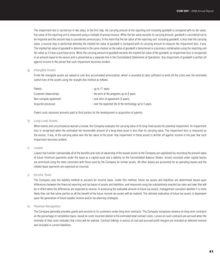 COM DEV | 2008 Annual Report




     The impairment test is carried out in two steps. In the first step, the carrying amount of the reporting unit including goodwill is compared with its fair value.
     Fair value of the reporting unit is measured using a multiple of annual revenue. When the fair value exceeds its carrying amount, goodwill is considered not to
     be impaired and the second step is considered unnecessary. In the event that the fair value of the reporting unit, including goodwill, is less than the carrying
     value, a second step is performed whereby the implied fair value of goodwill is compared with its carrying amount to measure the impairment loss, if any.
     The implied fair value of goodwill is determined in the same manner as the value of goodwill is determined in a business combination using the reporting unit
     fair value as if it was a purchase price. When the carrying amount of goodwill exceeds the implied fair value of the goodwill, an impairment loss is recognized
     in an amount equal to the excess and is presented as a separate line in the Consolidated Statements of Operations. Any impairment of goodwill is written off
     against income in the period that such impairment becomes evident.

g)   Intangible Assets
     Finite life intangible assets are valued at cost less accumulated amortization, which is provided at rates sufficient to write off the costs over the estimated
     useful lives of the assets using the straight-line method as follows:

     Patents                                               - up to 17 years
     Customer relationships                                - the term of the programs up to 8 years
     Non-compete agreement                                 - over term of agreement (3 years)
     Acquired processes                                    - over the expected life of the technology up to 5 years

     Patent costs represent amounts paid to third parties for the development or acquisition of patents.

h)   Long-Lived Assets
     When events and circumstances warrant a review, the Company evaluates the carrying value of its long-lived assets for potential impairment. An impairment
     loss is recognized when the estimated net recoverable amount of a long-lived asset is less than its carrying value. The impairment loss is measured as
     the excess, if any, of the carrying value over the fair value of the asset. Any impairment in these assets is written off against income in the year that such
     impairment becomes evident.

i)   Leases
     Leases that transfer substantially all of the benefits and risks of ownership of the leased assets to the Company are capitalized by recording the present value
     of future minimum payments under the lease as a capital asset and a liability on the Consolidated Balance Sheets. Assets recorded under capital leases
     are amortized using the rates consistent with those used by the Company for similar assets. All other leases are accounted for as operating leases and the
     related lease payments are expensed as incurred.

j)   Income Taxes
     The Company uses the liability method to account for income taxes. Under this method, future tax assets and liabilities are determined based upon
     differences between the financial reporting and tax bases of assets and liabilities, and measured using the substantively enacted tax rates and laws that will
     be in effect when the differences are expected to reverse. In assessing the realizable amount of future tax assets, management considers whether it is more
     likely than not that some portion or all the benefit of the future income tax assets will be realized. The ultimate realization of future tax assets is dependent
     upon the generation of future taxable income and/or tax planning strategies.

k)   Revenue Recognition
     The Company generally provides goods and services to its customers under long-term contracts. The Company recognizes revenue on long-term contracts
     on the percentage of completion basis, based on costs incurred relative to the estimated total contract costs. Losses on such contracts are accrued when the
     estimate of total costs indicates that a loss will be realized. Contract billings in excess of cost and accrued profit margins are included as deferred revenue
     and included in current liabilities.




                                                                                                                                                                         41
 