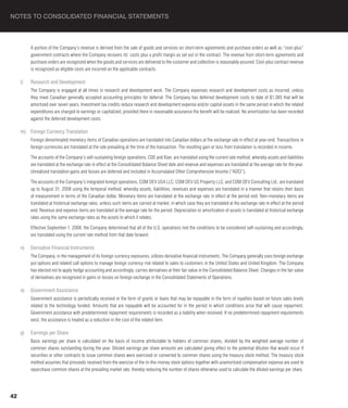 NOTES TO CONSOLIDATED FINANCIAL STATEMENTS



          A portion of the Company’s revenue is derived from the sale of goods and services on short-term agreements and purchase orders as well as “cost-plus”
          government contracts where the Company recovers its’ costs plus a profit margin as set out in the contract. The revenue from short-term agreements and
          purchase orders are recognized when the goods and services are delivered to the customer and collection is reasonably assured. Cost-plus contract revenue
          is recognized as eligible costs are incurred on the applicable contracts.

     l)   Research and Development
          The Company is engaged at all times in research and development work. The Company expenses research and development costs as incurred, unless
          they meet Canadian generally accepted accounting principles for deferral. The Company has deferred development costs to date of $1,385 that will be
          amortized over seven years. Investment tax credits reduce research and development expense and/or capital assets in the same period in which the related
          expenditures are charged to earnings or capitalized, provided there is reasonable assurance the benefit will be realized. No amortization has been recorded
          against the deferred development costs.

     m) Foreign Currency Translation
          Foreign denominated monetary items of Canadian operations are translated into Canadian dollars at the exchange rate in effect at year-end. Transactions in
          foreign currencies are translated at the rate prevailing at the time of the transaction. The resulting gain or loss from translation is recorded in income.

          The accounts of the Company’s self-sustaining foreign operations, CDE and Xian, are translated using the current rate method, whereby assets and liabilities
          are translated at the exchange rate in effect at the Consolidated Balance Sheet date and revenue and expenses are translated at the average rate for the year.
          Unrealized translation gains and losses are deferred and included in Accumulated Other Comprehensive Income (“AOCI”).

          The accounts of the Company’s integrated foreign operations, COM DEV USA LLC, COM DEV US Property LLC, and COM DEV Consulting Ltd., are translated
          up to August 31, 2008 using the temporal method, whereby assets, liabilities, revenues and expenses are translated in a manner that retains their basis
          of measurement in terms of the Canadian dollar. Monetary items are translated at the exchange rate in effect at the period end. Non-monetary items are
          translated at historical exchange rates, unless such items are carried at market, in which case they are translated at the exchange rate in effect at the period
          end. Revenue and expense items are translated at the average rate for the period. Depreciation or amortization of assets is translated at historical exchange
          rates using the same exchange rates as the assets to which it relates.

          Effective September 1, 2008, the Company determined that all of the U.S. operations met the conditions to be considered self-sustaining and accordingly,
          are translated using the current rate method from that date forward.

     n)   Derivative Financial Instruments
          The Company, in the management of its foreign currency exposures, utilizes derivative financial instruments. The Company generally uses foreign exchange
          put options and related call options to manage foreign currency risk related to sales to customers in the United States and United Kingdom. The Company
          has elected not to apply hedge accounting and accordingly, carries derivatives at their fair value in the Consolidated Balance Sheet. Changes in the fair value
          of derivatives are recognized in gains or losses on foreign exchange in the Consolidated Statements of Operations.

     o)   Government Assistance
          Government assistance is periodically received in the form of grants or loans that may be repayable in the form of royalties based on future sales levels
          related to the technology funded. Amounts that are repayable will be accounted for in the period in which conditions arise that will cause repayment.
          Government assistance with predetermined repayment requirements is recorded as a liability when received. If no predetermined repayment requirements
          exist, the assistance is treated as a reduction in the cost of the related item.

     p)   Earnings per Share
          Basic earnings per share is calculated on the basis of income attributable to holders of common shares, divided by the weighted average number of
          common shares outstanding during the year. Diluted earnings per share amounts are calculated giving effect to the potential dilution that would occur if
          securities or other contracts to issue common shares were exercised or converted to common shares using the treasury stock method. The treasury stock
          method assumes that proceeds received from the exercise of the in-the-money stock options together with unamortized compensation expense are used to
          repurchase common shares at the prevailing market rate, thereby reducing the number of shares otherwise used to calculate the diluted earnings per share.




42
 