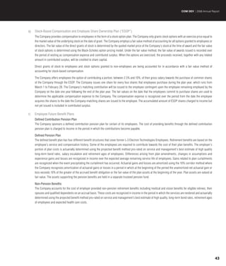 COM DEV | 2008 Annual Report




q)   Stock-Based Compensation and Employee Share Ownership Plan (“ESOP”)
     The Company provides compensation to employees in the form of a stock option plan. The Company only grants stock options with an exercise price equal to
     the market value of the underlying stock on the date of grant. The Company employs a fair value method of accounting for all options granted to employees or
     directors. The fair value of the direct grants of stock is determined by the quoted market price of the Company’s stock at the time of award and the fair value
     of stock options is determined using the Black-Scholes option pricing model. Under the fair value method, the fair value of awards issued is recorded over
     the period of vesting as compensation expense and contributed surplus. When the options are exercised, the proceeds received, together with any related
     amount in contributed surplus, will be credited to share capital.

     Direct grants of stock to employees and stock options granted to non-employees are being accounted for in accordance with a fair value method of
     accounting for stock-based compensation.

     The Company offers employees the option of contributing a portion, between 2.5% and 10%, of their gross salary towards the purchase of common shares
     of the Company through the ESOP. The Company issues one share for every four shares that employees purchase during the plan year, which runs from
     March 1 to February 28. The Company’s matching contribution will be issued to the employee contingent upon the employee remaining employed by the
     Company on the date one year following the end of the plan year. The fair values on the date that the employees commit to purchase shares are used to
     determine the applicable compensation expense to the Company. The compensation expense is recognized over the period from the date the employee
     acquires the shares to the date the Company-matching shares are issued to the employee. The accumulated amount of ESOP shares charged to income but
     not yet issued is included in contributed surplus.

r)   Employee Future Benefit Plans
     Defined Contribution Pension Plan
     The Company sponsors a defined contribution pension plan for certain of its employees. The cost of providing benefits through the defined contribution
     pension plan is charged to income in the period in which the contributions become payable.

     Defined Pension Plan
     The defined benefit plan has four different benefit structures that cover former L-3 Electron Technologies Employees. Retirement benefits are based on the
     employee’s service and compensation history. Some of the employees are required to contribute towards the cost of their plan benefits. The employer’s
     portion of plan costs is actuarially determined using the projected benefit method pro-rated on service and management’s best estimate of high quality
     long-term bond rates, salary escalation and retirement ages of employees. Differences arising from plan amendments, changes in assumptions and
     experience gains and losses are recognized in income over the expected average remaining service life of employees. Gains related to plan curtailments
     are recognized when the event precipitating the curtailment has occurred. Actuarial gains and losses are amortized using the 10% corridor method where
     the Company recognizes amortization of actuarial gains or losses in a period in which at the beginning of the period the unamortized net actuarial gain or
     loss exceeds 10% of the greater of the accrued benefit obligation or the fair value of the plan assets at the beginning of the year. Plan assets are valued at
     fair value. The assets supporting the pension benefits are held in a separate trusteed pension fund.

     Non-Pension Benefits
     The Company accounts for the cost of employer provided non-pension retirement benefits including medical and vision benefits for eligible retirees, their
     spouses and qualified dependents on an accrual basis. These costs are recognized in income in the period in which the services are rendered and actuarially
     determined using the projected benefit method pro-rated on service and management’s best estimate of high quality, long-term bond rates, retirement ages
     of employees and expected health care costs.




                                                                                                                                                                       43
 