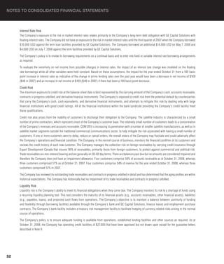 NOTES TO CONSOLIDATED FINANCIAL STATEMENTS



     Interest Rate Risk
     The Company’s exposure to the risk in market interest rates relates primarily to the Company’s long-term debt obligation with GE Capital Solutions with
     floating interest rates. The Company did not have an exposure to the risk in market interest rates until the third quarter of 2007 when the Company borrowed
     $10,000 USD against the term loan facilities provided by GE Capital Solutions. The Company borrowed an additional $14,000 USD on May 7, 2008 and
     $4,000 USD on July 7, 2008 against the term facilities provided by GE Capital Solutions.

     The Company’s policy is to review its borrowing requirements on a continual basis and to enter into fixed or variable interest rate borrowing arrangements
     as required.

     To evaluate the sensitivity on net income from possible changes in interest rates, the impact of an interest rate change was modeled on the floating
     rate borrowings while all other variables were held constant. Based on these assumptions, the impact for the year ended October 31 from a 100 basis
     point increase in interest rates as indicative of the change in prime lending rates over the past year would have been a decrease in net income of $169
     ($48 in 2007) and an increase in net income of $169 ($48 in 2007) if there had been a 100 basis point decrease.

     Credit Risk
     The maximum exposure to credit risk at the balance sheet date is best represented by the carrying amount of the Company’s cash, accounts receivable,
     contracts in progress unbilled, and derivative financial instruments. The Company is exposed to credit risk from the potential default by counterparties
     that carry the Company’s cash, cash equivalents, and derivative financial instruments, and attempts to mitigate this risk by dealing only with large
     financial institutions with good credit ratings. All of the financial institutions within the bank syndicate providing the Company’s credit facility meet
     these qualifications.

     Credit risk also arises from the inability of customers to discharge their obligation to the Company. The satellite industry is characterized by a small
     number of prime contractors, which represents most of the Company’s customer base. The relatively small number of customers leads to a concentration
     of the Company’s revenues and accounts receivable. COM DEV is increasing its penetration with a number of smaller satellite manufacturers, as well as in
     satellite market segments outside the traditional commercial communications sector, to help mitigate the risk associated with having a small number of
     customers. If one or more customers were to delay, reduce or cancel orders, the overall orders of the Company may fluctuate and could adversely affect
     the Company’s operations and financial condition. The Company, in the normal course of business, monitors the financial condition of its customers and
     reviews the credit history of each new customer. The Company manages the collection risk on foreign receivables by carrying credit insurance through
     Export Development Canada that insures 90% of receivables, primarily those from foreign customers, to protect against commercial and political risk.
     Trade receivables are non-interest bearing and are generally on 30-60 day terms. There are balances past due but no amounts are considered impaired and
     therefore the Company does not have an impairment allowance. Four customers comprise 58% of accounts receivable as at October 31, 2008, whereas
     three customers comprised 57% as at October 31, 2007. Four customers comprise 54% of revenue for the year ended October 31, 2008, whereas three
     customers comprised 52% in 2007.

     The Company has reviewed its outstanding trade receivables and contracts in progress unbilled in detail and has determined that the aging profiles are within
     historical expectations. The Company has historically had no impairment of its trade receivables and contracts in progress unbilled.

     Liquidity Risk
     Liquidity risk is the Company’s ability to meet its financial obligations when they come due. The Company monitors its risk to a shortage of funds using
     a recurring liquidity planning tool. This tool considers the maturity of its financial assets (e.g., accounts receivables, other financial assets), liabilities
     (e.g., payables, loans), and projected cash flows from operations. The Company’s objective is to maintain a balance between continuity of funding
     and flexibility through borrowing facilities available through the Company’s bank and GE Capital Solutions, finance leases and employment purchase
     contracts. The Company’s bank facility includes a treasury risk management facility to facilitate hedging of currency related risks arising in the normal
     course of operations.

     The Company’s policy is to ensure adequate funding is available from operations, established lending facilities and other sources as required. As at
     October 31, 2008, the Company has operating credit facilities of $27,000 that have been approved but not drawn upon except for the guarantee letters
     described in Note 9.




52
 