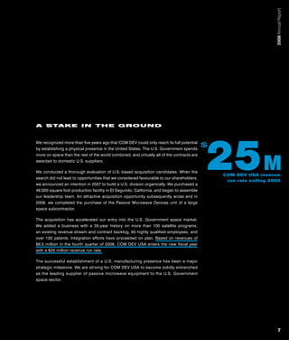 2008 Annual Report
A STAKE IN THE GROUND




                                                                                            25 M
We recognized more than five years ago that COM DEV could only reach its full potential
by establishing a physical presence in the United States. The U.S. Government spends
                                                                                            $
more on space than the rest of the world combined, and virtually all of the contracts are
awarded to domestic U.S. suppliers.

We conducted a thorough evaluation of U.S.‑based acquisition candidates. When the
                                                                                                COM DEV USA revenue
search did not lead to opportunities that we considered favourable to our shareholders,
                                                                                                 run rate exiting 2008
we announced an intention in 2007 to build a U.S. division organically. We purchased a
46,000 square foot production facility in El Segundo, California, and began to assemble
our leadership team. An attractive acquisition opportunity subsequently arose and in
2008, we completed the purchase of the Passive Microwave Devices unit of a large
space subcontractor.

The acquisition has accelerated our entry into the U.S. Government space market.
We added a business with a 35‑year history on more than 100 satellite programs,
an existing revenue stream and contract backlog, 65 highly qualified employees, and
over 100 patents. Integration efforts have proceeded on plan. Based on revenues of
$6.5 million in the fourth quarter of 2008, COM DEV USA enters the new fiscal year
with a $25 million revenue run rate.

The successful establishment of a U.S. manufacturing presence has been a major
strategic milestone. We are striving for COM DEV USA to become solidly entrenched
as the leading supplier of passive microwave equipment to the U.S. Government
space sector.




                                                                                                                        7
 