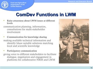 Research and Extension Branch
       Food and Agriculture
       Organization of the
       United Nations




             ComDev Functions in LWM
   Raise awareness about LWM issues at different
    levels
communication planning, information,
  consultations for multi-stakeholder
  involvement
   Communication for knowledge sharing
making available technical information and
  identify/share suitable solutions matching
  local and scientific knowledge
   Participatory communication
giving voice to different stakeholders to facilitate
   dialogue, negotiation and engagement in
   platforms for collaborative NRM and LWM


                                                                                  10
 