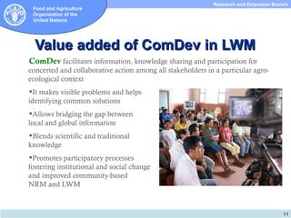 Research and Extension Branch
 Food and Agriculture
 Organization of the
 United Nations




  Value added of ComDev in LWM
ComDev facilitates information, knowledge sharing and participation for
concerted and collaborative action among all stakeholders in a particular agro-
ecological context
It makes visible problems and helps
identifying common solutions
Allows bridging the gap between
local and global information
Blends scientific and traditional
knowledge
Promotes participatory processes
fostering institutional and social change
and improved community-based
NRM and LWM



                                                                                       11
 