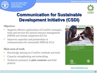 Research and Extension Branch
       Food and Agriculture
       Organization of the
       United Nations




             Communication for Sustainable
              Development Initiative (CSDI)
Objectives
   Supports effective applications of ComDev strategies,
    tools and services for natural resource management
    (NRM) and climate adaptation (CCA)
   Improves capacities and partnerships in
    communication for sustainable NRM & CCA

Main areas of work
   Knowledge sharing on ComDev methods and tools
   Capacity strengthening and networking
   Technical assistance to pilot countries and field
    projects
                                                            www.csdinitiative.org

                                                                                       12
 