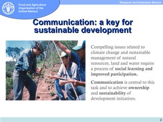 Research and Extension Branch
Food and Agriculture
Organization of the
United Nations



          Communication: a key for
          sustainable development
                       Compelling issues related to
                       climate change and sustainable
                       management of natural
                       resources, land and water require
                       a process of social learning and
                       improved participation.
                       Communication is central to this
                       task and to achieve ownership
                       and sustainability of
                       development initiatives.



                                                                  2
 