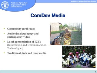 Research and Extension Branch
       Food and Agriculture
       Organization of the
       United Nations




                              ComDev Media

   Community rural radio
   Audiovisual pedagogy and
    participatory video
   Local appropriation of ICTs
    (Information and Communication
    Technologies)
   Traditional, folk and local media




                                                                         5
 