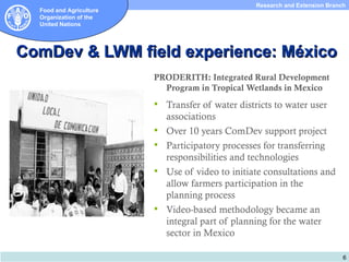 Research and Extension Branch
  Food and Agriculture
  Organization of the
  United Nations




ComDev & LWM field experience: México
                         PRODERITH: Integrated Rural Development
                           Program in Tropical Wetlands in Mexico
                          Transfer of water districts to water user
                             associations
                            Over 10 years ComDev support project
                            Participatory processes for transferring
                             responsibilities and technologies
                            Use of video to initiate consultations and
                             allow farmers participation in the
                             planning process
                            Video-based methodology became an
                             integral part of planning for the water
                             sector in Mexico

                                                                               6
 