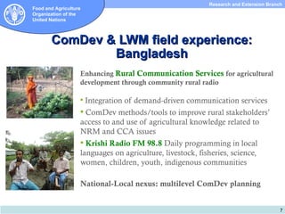Research and Extension Branch
Food and Agriculture
Organization of the
United Nations



       ComDev & LWM field experience:
               Bangladesh
                   Enhancing Rural Communication Services for agricultural
                   development through community rural radio

                    Integrationof demand-driven communication services
                    ComDev methods/tools to improve rural stakeholders’
                   access to and use of agricultural knowledge related to
                   NRM and CCA issues
                    Krishi Radio FM 98.8 Daily programming in local
                   languages on agriculture, livestock, fisheries, science,
                   women, children, youth, indigenous communities

                   National-Local nexus: multilevel ComDev planning


                                                                                     7
 
