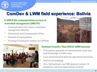 Research and Extension Branch
       Food and Agriculture
       Organization of the
       United Nations



    ComDev & LWM field experience: Bolivia
CARENAS: communication services in
watershed management (2002-07)
   Communication Unit within a watershed
    management authority
   Information and Communication Plans
   Network of municipalities
   Training of community workers on CBNRM

                                       National ComDev Plan INIAF (2009-present)
                                       Participatory appraisals of communication needs and
                                        local knowledge in 4 pilot areas
                                       Local communication plans for agricultural innovation
                                       Audiovisual pedagogy
                                       Over 160 facilitators and 500 producers trained, 52
                                        institutions and local organizations involved
                                                                                                   8
 