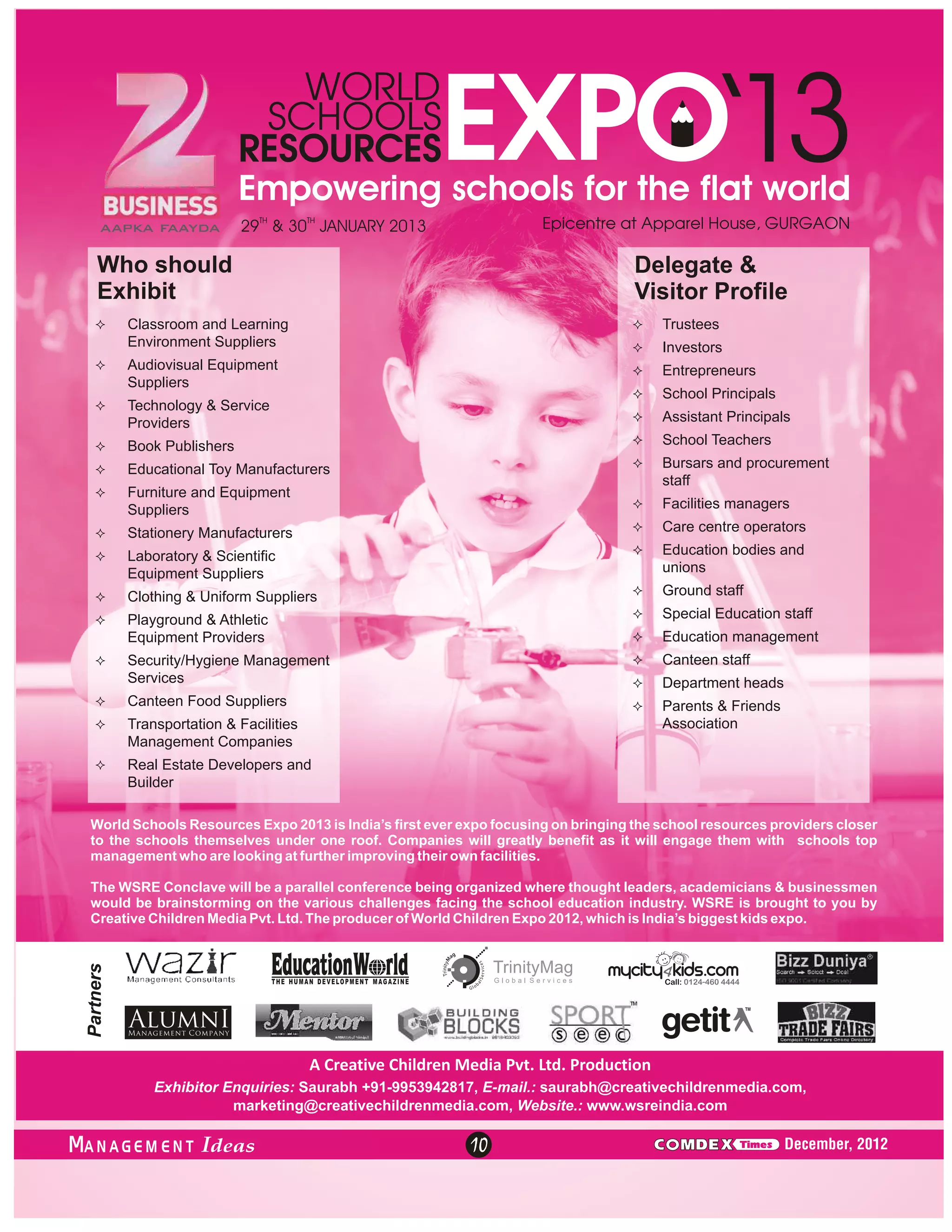 29TH & 30TH JANUARY 2013

Who should
Exhibit

Delegate &
Visitor Profile

²
Classroom and Learning

²
Trustees

Environment Suppliers

²
Investors

²
Audiovisual Equipment

²
Entrepreneurs

Suppliers

² Principals
School

²
Technology & Service

²
Assistant Principals

Providers
² Publishers
Book

² Teachers
School

²
Educational Toy Manufacturers

² and procurement
Bursars

staff

²
Furniture and Equipment

²
Facilities managers

Suppliers
²
Stationery Manufacturers

²centre operators
Care

²
Laboratory & Scientific

²
Education bodies and

unions

Equipment Suppliers
²
Clothing & Uniform Suppliers

² staff
Ground

²
Playground & Athletic

² Education staff
Special
²
Education management

Equipment Providers

²
Canteen staff

²
Security/Hygiene Management

Services

²
Department heads

²
Canteen Food Suppliers

² & Friends
Parents

Association

²
Transportation & Facilities

Management Companies
²Estate Developers and
Real

Builder
World Schools Resources Expo 2013 is India’s first ever expo focusing on bringing the school resources providers closer
to the schools themselves under one roof. Companies will greatly benefit as it will engage them with schools top
management who are looking at further improving their own facilities.
The WSRE Conclave will be a parallel conference being organized where thought leaders, academicians & businessmen
would be brainstorming on the various challenges facing the school education industry. WSRE is brought to you by
Creative Children Media Pvt. Ltd. The producer of World Children Expo 2012, which is India’s biggest kids expo.

A Creative Children Media Pvt. Ltd. Production
Exhibitor Enquiries: Saurabh +91-9953942817, E-mail.: saurabh@creativechildrenmedia.com,
marketing@creativechildrenmedia.com, Website.: www.wsreindia.com

ANAGEM ENT

10

C MDEX

Times

December, 2012

 