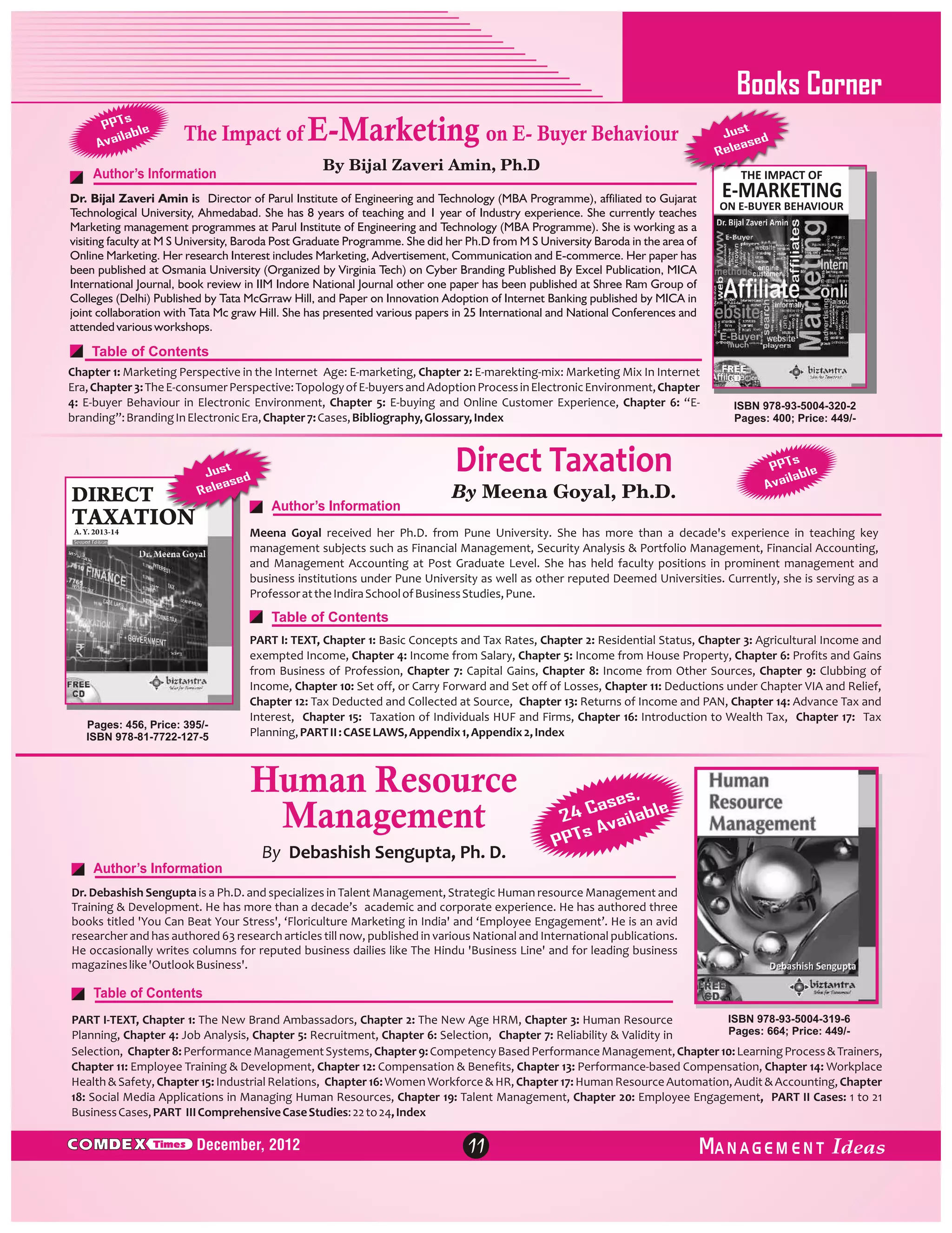 Books Corner
s
PPT le
ilab
Ava

The Impact of E-Marketing on E- Buyer Behaviour
By Bijal Zaveri Amin, Ph.D

Author’s Information

t
Jus d
se
elea
R

THE IMPACT OF

Dr. Bijal Zaveri Amin is Director of Parul Institute of Engineering and Technology (MBA Programme), affiliated to Gujarat
Technological University, Ahmedabad. She has 8 years of teaching and 1 year of Industry experience. She currently teaches
Marketing management programmes at Parul Institute of Engineering and Technology (MBA Programme). She is working as a
visiting faculty at M S University, Baroda Post Graduate Programme. She did her Ph.D from M S University Baroda in the area of
Online Marketing. Her research Interest includes Marketing, Advertisement, Communication and E-commerce. Her paper has
been published at Osmania University (Organized by Virginia Tech) on Cyber Branding Published By Excel Publication, MICA
International Journal, book review in IIM Indore National Journal other one paper has been published at Shree Ram Group of
Colleges (Delhi) Published by Tata McGrraw Hill, and Paper on Innovation Adoption of Internet Banking published by MICA in
joint collaboration with Tata Mc graw Hill. She has presented various papers in 25 International and National Conferences and
attended various workshops.

E-MARKETING

ON E-BUYER BEHAVIOUR

Table of Contents
Chapter 1: Marketing Perspective in the Internet Age: E-marketing, Chapter 2: E-marekting-mix: Marketing Mix In Internet
Era, Chapter 3: The E-consumer Perspective: Topology of E-buyers and Adoption Process in Electronic Environment, Chapter
4: E-buyer Behaviour in Electronic Environment, Chapter 5: E-buying and Online Customer Experience, Chapter 6: “Ebranding”: Branding In Electronic Era, Chapter 7: Cases, Bibliography, Glossary, Index

DIRECT

Direct Taxation

t
Jus d
e
leas
Re

Author’s Information

TAXATION

By Meena Goyal, Ph.D.

ISBN 978-93-5004-320-2
Pages: 400; Price: 449/-

s
PPT le
b
aila
Av

Meena Goyal received her Ph.D. from Pune University. She has more than a decade's experience in teaching key
management subjects such as Financial Management, Security Analysis & Portfolio Management, Financial Accounting,
and Management Accounting at Post Graduate Level. She has held faculty positions in prominent management and
business institutions under Pune University as well as other reputed Deemed Universities. Currently, she is serving as a
Professor at the Indira School of Business Studies, Pune.

A. Y. 2013-14

Table of Contents

Pages: 456, Price: 395/ISBN 978-81-7722-127-5

PART I: TEXT, Chapter 1: Basic Concepts and Tax Rates, Chapter 2: Residential Status, Chapter 3: Agricultural Income and
exempted Income, Chapter 4: Income from Salary, Chapter 5: Income from House Property, Chapter 6: Profits and Gains
from Business of Profession, Chapter 7: Capital Gains, Chapter 8: Income from Other Sources, Chapter 9: Clubbing of
Income, Chapter 10: Set off, or Carry Forward and Set off of Losses, Chapter 11: Deductions under Chapter VIA and Relief,
Chapter 12: Tax Deducted and Collected at Source, Chapter 13: Returns of Income and PAN, Chapter 14: Advance Tax and
Interest, Chapter 15: Taxation of Individuals HUF and Firms, Chapter 16: Introduction to Wealth Tax, Chapter 17: Tax
Planning, PART II : CASE LAWS, Appendix 1, Appendix 2, Index

Human Resource
Management
Author’s Information

By Debashish Sengupta, Ph. D.

,
ses
4 Ca ailable
2
s Av
PPT

Dr. Debashish Sengupta is a Ph.D. and specializes in Talent Management, Strategic Human resource Management and
Training & Development. He has more than a decade’s academic and corporate experience. He has authored three
books titled 'You Can Beat Your Stress', ‘Floriculture Marketing in India' and ‘Employee Engagement’. He is an avid
researcher and has authored 63 research articles till now, published in various National and International publications.
He occasionally writes columns for reputed business dailies like The Hindu 'Business Line' and for leading business
magazines like 'Outlook Business'.

Table of Contents
ISBN 978-93-5004-319-6
PART I-TEXT, Chapter 1: The New Brand Ambassadors, Chapter 2: The New Age HRM, Chapter 3: Human Resource
Pages: 664; Price: 449/Planning, Chapter 4: Job Analysis, Chapter 5: Recruitment, Chapter 6: Selection, Chapter 7: Reliability & Validity in
Selection, Chapter 8: Performance Management Systems, Chapter 9: Competency Based Performance Management, Chapter 10: Learning Process & Trainers,
Chapter 11: Employee Training & Development, Chapter 12: Compensation & Benefits, Chapter 13: Performance-based Compensation, Chapter 14: Workplace
Health & Safety, Chapter 15: Industrial Relations, Chapter 16: Women Workforce & HR, Chapter 17: Human Resource Automation, Audit & Accounting, Chapter
18: Social Media Applications in Managing Human Resources, Chapter 19: Talent Management, Chapter 20: Employee Engagement, PART II Cases: 1 to 21
Business Cases, PART III Comprehensive Case Studies: 22 to 24, Index

C MDEX

Times

December, 2012

11

ANAGEM ENT

 