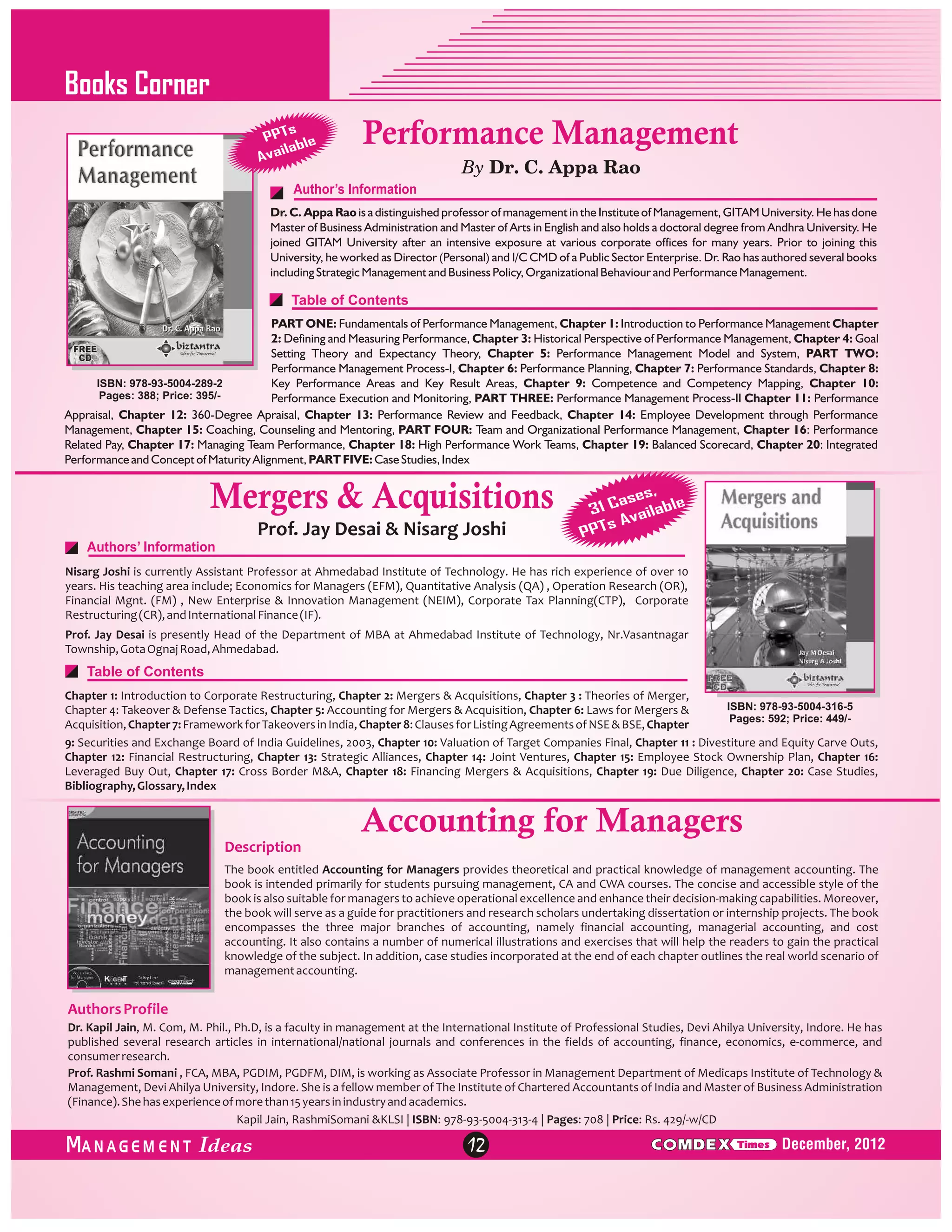 Books Corner
s
PPT le
ilab
Ava

Performance Management
By Dr. C. Appa Rao

Author’s Information
Dr. C. Appa Rao is a distinguished professor of management in the Institute of Management, GITAM University. He has done
Master of Business Administration and Master of Arts in English and also holds a doctoral degree from Andhra University. He
joined GITAM University after an intensive exposure at various corporate offices for many years. Prior to joining this
University, he worked as Director (Personal) and I/C CMD of a Public Sector Enterprise. Dr. Rao has authored several books
including Strategic Management and Business Policy, Organizational Behaviour and Performance Management.

Table of Contents
PART ONE: Fundamentals of Performance Management, Chapter 1: Introduction to Performance Management Chapter
2: Defining and Measuring Performance, Chapter 3: Historical Perspective of Performance Management, Chapter 4: Goal
Setting Theory and Expectancy Theory, Chapter 5: Performance Management Model and System, PART TWO:
Performance Management Process-I, Chapter 6: Performance Planning, Chapter 7: Performance Standards, Chapter 8:
ISBN: 978-93-5004-289-2
Key Performance Areas and Key Result Areas, Chapter 9: Competence and Competency Mapping, Chapter 10:
Pages: 388; Price: 395/Performance Execution and Monitoring, PART THREE: Performance Management Process-II Chapter 11: Performance
Appraisal, Chapter 12: 360-Degree Apraisal, Chapter 13: Performance Review and Feedback, Chapter 14: Employee Development through Performance
Management, Chapter 15: Coaching, Counseling and Mentoring, PART FOUR: Team and Organizational Performance Management, Chapter 16: Performance
Related Pay, Chapter 17: Managing Team Performance, Chapter 18: High Performance Work Teams, Chapter 19: Balanced Scorecard, Chapter 20: Integrated
Performance and Concept of Maturity Alignment, PART FIVE: Case Studies, Index

Mergers & Acquisitions
Prof. Jay Desai & Nisarg Joshi

s,
ase
31 C ailable
s Av
PPT

Authors’ Information
Nisarg Joshi is currently Assistant Professor at Ahmedabad Institute of Technology. He has rich experience of over 10
years. His teaching area include; Economics for Managers (EFM), Quantitative Analysis (QA) , Operation Research (OR),
Financial Mgnt. (FM) , New Enterprise & Innovation Management (NEIM), Corporate Tax Planning(CTP), Corporate
Restructuring (CR), and International Finance (IF).
Prof. Jay Desai is presently Head of the Department of MBA at Ahmedabad Institute of Technology, Nr.Vasantnagar
Township, Gota Ognaj Road, Ahmedabad.

Table of Contents
Chapter 1: Introduction to Corporate Restructuring, Chapter 2: Mergers & Acquisitions, Chapter 3 : Theories of Merger,
ISBN: 978-93-5004-316-5
Chapter 4: Takeover & Defense Tactics, Chapter 5: Accounting for Mergers & Acquisition, Chapter 6: Laws for Mergers &
Pages: 592; Price: 449/Acquisition, Chapter 7: Framework for Takeovers in India, Chapter 8: Clauses for Listing Agreements of NSE & BSE, Chapter
9: Securities and Exchange Board of India Guidelines, 2003, Chapter 10: Valuation of Target Companies Final, Chapter 11 : Divestiture and Equity Carve Outs,
Chapter 12: Financial Restructuring, Chapter 13: Strategic Alliances, Chapter 14: Joint Ventures, Chapter 15: Employee Stock Ownership Plan, Chapter 16:
Leveraged Buy Out, Chapter 17: Cross Border M&A, Chapter 18: Financing Mergers & Acquisitions, Chapter 19: Due Diligence, Chapter 20: Case Studies,
Bibliography, Glossary, Index

Accounting for Managers
Description
The book entitled Accounting for Managers provides theoretical and practical knowledge of management accounting. The
book is intended primarily for students pursuing management, CA and CWA courses. The concise and accessible style of the
book is also suitable for managers to achieve operational excellence and enhance their decision-making capabilities. Moreover,
the book will serve as a guide for practitioners and research scholars undertaking dissertation or internship projects. The book
encompasses the three major branches of accounting, namely financial accounting, managerial accounting, and cost
accounting. It also contains a number of numerical illustrations and exercises that will help the readers to gain the practical
knowledge of the subject. In addition, case studies incorporated at the end of each chapter outlines the real world scenario of
management accounting.

Authors Profile
Dr. Kapil Jain, M. Com, M. Phil., Ph.D, is a faculty in management at the International Institute of Professional Studies, Devi Ahilya University, Indore. He has
published several research articles in international/national journals and conferences in the fields of accounting, finance, economics, e-commerce, and
consumer research.
Prof. Rashmi Somani , FCA, MBA, PGDIM, PGDFM, DIM, is working as Associate Professor in Management Department of Medicaps Institute of Technology &
Management, Devi Ahilya University, Indore. She is a fellow member of The Institute of Chartered Accountants of India and Master of Business Administration
(Finance). She has experience of more than 15 years in industry and academics.
Kapil Jain, RashmiSomani &KLSI | ISBN: 978-93-5004-313-4 | Pages: 708 | Price: Rs. 429/-w/CD

ANAGEM ENT

12

C MDEX

Times

December, 2012

 