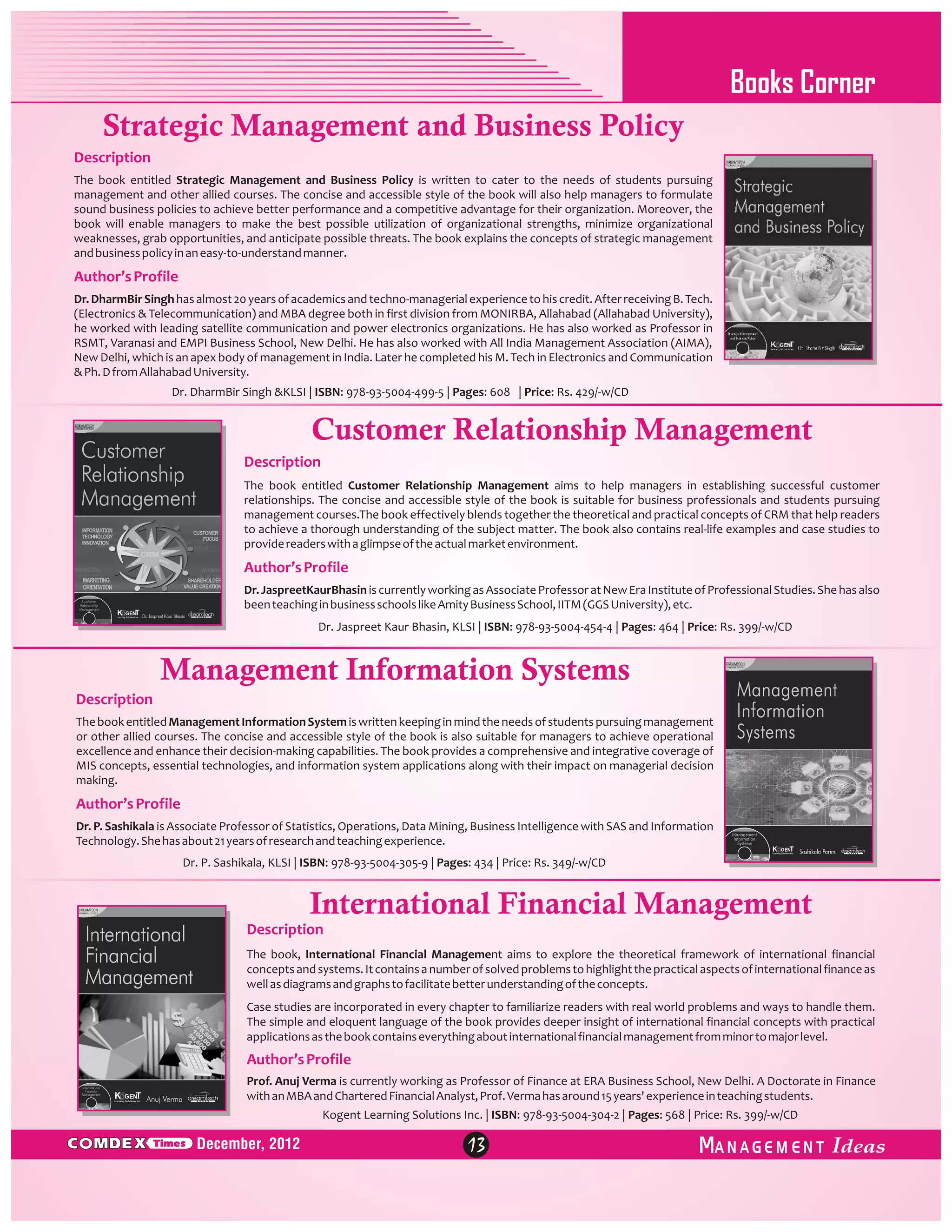 Books Corner
Strategic Management and Business Policy
Description
The book entitled Strategic Management and Business Policy is written to cater to the needs of students pursuing
management and other allied courses. The concise and accessible style of the book will also help managers to formulate
sound business policies to achieve better performance and a competitive advantage for their organization. Moreover, the
book will enable managers to make the best possible utilization of organizational strengths, minimize organizational
weaknesses, grab opportunities, and anticipate possible threats. The book explains the concepts of strategic management
and business policy in an easy-to-understand manner.

Author’s Profile
Dr. DharmBir Singh has almost 20 years of academics and techno-managerial experience to his credit. After receiving B. Tech.
(Electronics & Telecommunication) and MBA degree both in first division from MONIRBA, Allahabad (Allahabad University),
he worked with leading satellite communication and power electronics organizations. He has also worked as Professor in
RSMT, Varanasi and EMPI Business School, New Delhi. He has also worked with All India Management Association (AIMA),
New Delhi, which is an apex body of management in India. Later he completed his M. Tech in Electronics and Communication
& Ph. D from Allahabad University.
Dr. DharmBir Singh &KLSI | ISBN: 978-93-5004-499-5 | Pages: 608 | Price: Rs. 429/-w/CD

Customer Relationship Management
Description
The book entitled Customer Relationship Management aims to help managers in establishing successful customer
relationships. The concise and accessible style of the book is suitable for business professionals and students pursuing
management courses.The book effectively blends together the theoretical and practical concepts of CRM that help readers
to achieve a thorough understanding of the subject matter. The book also contains real-life examples and case studies to
provide readers with a glimpse of the actual market environment.

Author’s Profile
Dr. JaspreetKaurBhasin is currently working as Associate Professor at New Era Institute of Professional Studies. She has also
been teaching in business schools like Amity Business School, IITM (GGS University), etc.
Dr. Jaspreet Kaur Bhasin, KLSI | ISBN: 978-93-5004-454-4 | Pages: 464 | Price: Rs. 399/-w/CD

Management Information Systems
Description
The book entitled Management Information System is written keeping in mind the needs of students pursuing management
or other allied courses. The concise and accessible style of the book is also suitable for managers to achieve operational
excellence and enhance their decision-making capabilities. The book provides a comprehensive and integrative coverage of
MIS concepts, essential technologies, and information system applications along with their impact on managerial decision
making.

Author’s Profile
Dr. P. Sashikala is Associate Professor of Statistics, Operations, Data Mining, Business Intelligence with SAS and Information
Technology. She has about 21 years of research and teaching experience.
Dr. P. Sashikala, KLSI | ISBN: 978-93-5004-305-9 | Pages: 434 | Price: Rs. 349/-w/CD

International Financial Management
Description
The book, International Financial Management aims to explore the theoretical framework of international financial
concepts and systems. It contains a number of solved problems to highlight the practical aspects of international finance as
well as diagrams and graphs to facilitate better understanding of the concepts.
Case studies are incorporated in every chapter to familiarize readers with real world problems and ways to handle them.
The simple and eloquent language of the book provides deeper insight of international financial concepts with practical
applications as the book contains everything about international financial management from minor to major level.

Author’s Profile
Prof. Anuj Verma is currently working as Professor of Finance at ERA Business School, New Delhi. A Doctorate in Finance
with an MBA and Chartered Financial Analyst, Prof. Verma has around 15 years' experience in teaching students.
Kogent Learning Solutions Inc. | ISBN: 978-93-5004-304-2 | Pages: 568 | Price: Rs. 399/-w/CD

C MDEX

Times

December, 2012

13

ANAGEM ENT

 