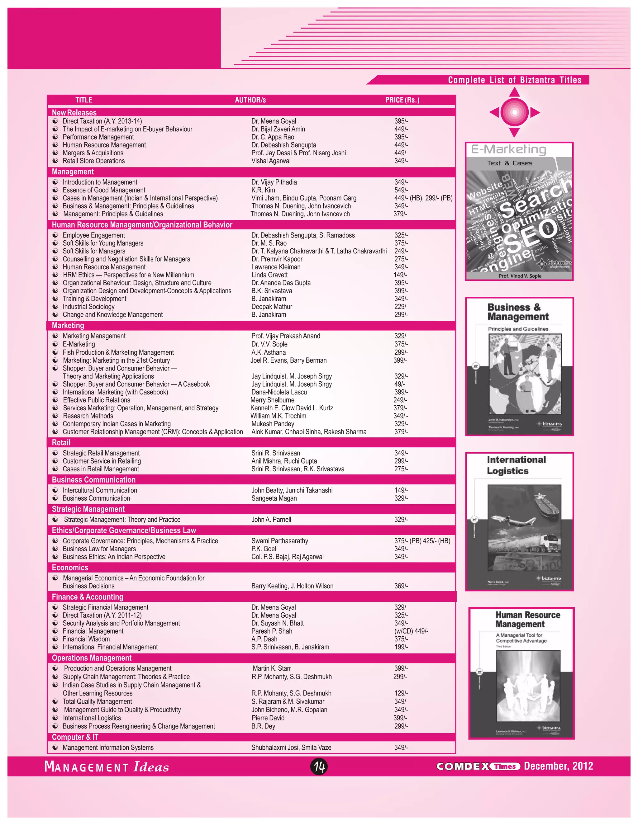 Complete List of Biztantra Titles
TITLE

AUTHOR/s

PRICE (Rs.)

New Releases
[
Direct Taxation (A.Y. 2013-14)
[ of E-marketing on E-buyer Behaviour
The Impact
[ Management
Performance
[
Human Resource Management
[ Acquisitions
Mergers &
[ Operations
Retail Store

Dr. Meena Goyal
Dr. Bijal Zaveri Amin
Dr. C. Appa Rao
Dr. Debashish Sengupta
Prof. Jay Desai & Prof. Nisarg Joshi
Vishal Agarwal

395/449/395/449/449/
349/-

Dr. Vijay Pithadia
K.R. Kim
Vimi Jham, Bindu Gupta, Poonam Garg
Thomas N. Duening, John Ivancevich
Thomas N. Duening, John Ivancevich

349/549/449/- (HB), 299/- (PB)
349/379/-

Management
[ to Management
Introduction
[ Good Management
Essence of
[
Cases in Management (Indian & International Perspective)
[ Management: Principles & Guidelines
Business &
[ Principles & Guidelines
Management:

Human Resource Management/Organizational Behavior
[Engagement
Employee
[for Young Managers
Soft Skills
[for Managers
Soft Skills
[ and Negotiation Skills for Managers
Counselling
[
Human Resource Management
[ — Perspectives for a New Millennium
HRM Ethics
[
Organizational Behaviour: Design, Structure and Culture
[ Design and Development-Concepts & Applications
Organization
[Development
Training &
[
Industrial Sociology
[ Knowledge Management
Change and

Dr. Debashish Sengupta, S. Ramadoss
325/Dr. M. S. Rao
375/Dr. T. Kalyana Chakravarthi & T. Latha Chakravarthi 249/Dr. Premvir Kapoor
275/Lawrence Kleiman
349/Linda Gravett
149/Dr. Ananda Das Gupta
395/B.K. Srivastava
399/B. Janakiram
349/Deepak Mathur
229/
B. Janakiram
299/-

Marketing
[Management
Marketing
[
E-Marketing
[
Fish Production & Marketing Management
[ Marketing in the 21st Century
Marketing:
[
Shopper, Buyer and Consumer Behavior —
Theory and Marketing Applications
[
Shopper, Buyer and Consumer Behavior — A Casebook
[ Marketing (with Casebook)
International
[
Effective Public Relations
[
Services Marketing: Operation, Management, and Strategy
[Methods
Research
[
Contemporary Indian Cases in Marketing
[Relationship Management (CRM): Concepts & Application
Customer

Prof. Vijay Prakash Anand
Dr. V.V. Sople
A.K. Asthana
Joel R. Evans, Barry Berman

329/
375/299/399/-

Jay Lindquist, M. Joseph Sirgy
Jay Lindquist, M. Joseph Sirgy
Dana-Nicoleta Lascu
Merry Shelburne
Kenneth E. Clow David L. Kurtz
William M.K. Trochim
Mukesh Pandey
Alok Kumar, Chhabi Sinha, Rakesh Sharma

329/49/399/249/379/349/ 329/379/-

Srini R. Srinivasan
Anil Mishra, Ruchi Gupta
Srini R. Srinivasan, R.K. Srivastava

349/299/275/-

John Beatty, Junichi Takahashi
Sangeeta Magan

149/329/-

John A. Parnell

329/-

Swami Parthasarathy
P.K. Goel
Col. P.S. Bajaj, Raj Agarwal

375/- (PB) 425/- (HB)
349/349/-

Barry Keating, J. Holton Wilson

369/-

Dr. Meena Goyal
Dr. Meena Goyal
Dr. Suyash N. Bhatt
Paresh P. Shah
A.P. Dash
S.P. Srinivasan, B. Janakiram

329/
325/349/(w/CD) 449/375/199/-

Martin K. Starr
R.P. Mohanty, S.G. Deshmukh

399/299/-

R.P. Mohanty, S.G. Deshmukh
S. Rajaram & M. Sivakumar
John Bicheno, M.R. Gopalan
Pierre David
B.R. Dey

129/349/
349/399/299/-

Shubhalaxmi Josi, Smita Vaze

349/-

Retail
[
Strategic Retail Management
[Service in Retailing
Customer
[
Cases in Retail Management

Business Communication
[ Communication
Intercultural
[
Business Communication

Strategic Management
[
Strategic Management: Theory and Practice

Ethics/Corporate Governance/Business Law
[Governance: Principles, Mechanisms & Practice
Corporate
[ for Managers
Business Law
[
Business Ethics: An Indian Perspective

Economics
[ Economics – An Economic Foundation for
Managerial
Business Decisions

Finance & Accounting
[
Strategic Financial Management
[
Direct Taxation (A.Y. 2011-12)
[
Security Analysis and Portfolio Management
[
Financial Management
[
Financial Wisdom
[ Financial Management
International

Operations Management
[ and Operations Management
Production
[ Management: Theories & Practice
Supply Chain
[ Studies in Supply Chain Management &
Indian Case
Other Learning Resources
[ Management
Total Quality
[ Guide to Quality & Productivity
Management
[ Logistics
International
[
Business Process Reengineering & Change Management

Computer & IT
[ Information Systems
Management

ANAGEM ENT

14

C MDEX

Times

December, 2012

 