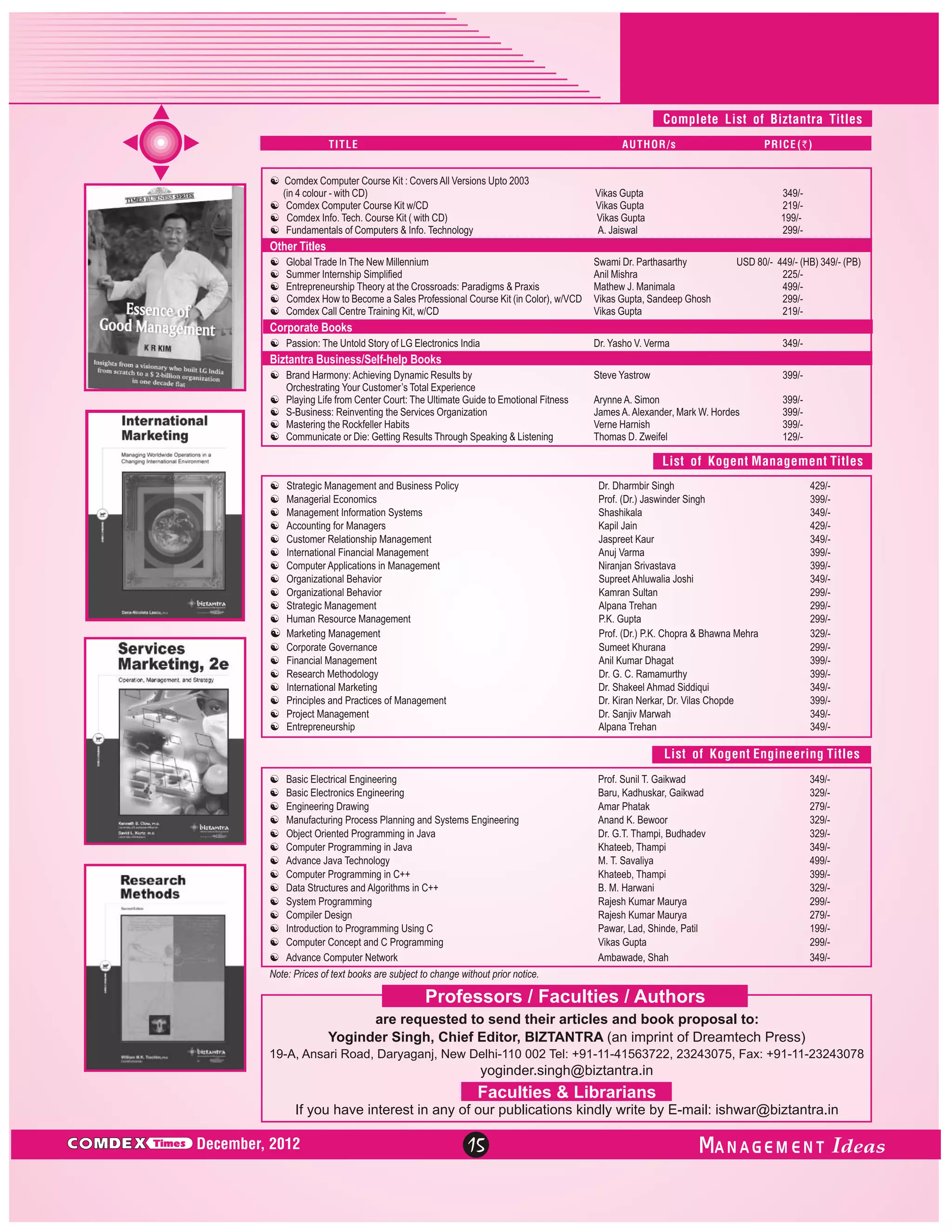 Complete List of Biztantra Titles
TITLE

AUTHOR/s

[
Comdex Computer Course Kit : Covers All Versions Upto 2003
(in 4 colour - with CD)
[
Comdex Computer Course Kit w/CD
[ Tech. Course Kit ( with CD)
Comdex Info.
[
Fundamentals of Computers & Info. Technology

PRICE (`)

Vikas Gupta
Vikas Gupta
Vikas Gupta
A. Jaiswal

349/219/199/299/-

Other Titles
[ In The New Millennium
Global Trade
[
Summer Internship Simplified
[
Entrepreneurship Theory at the Crossroads: Paradigms & Praxis
[ to Become a Sales Professional Course Kit (in Color), w/VCD
Comdex How
[ Centre Training Kit, w/CD
Comdex Call

Swami Dr. Parthasarthy
Anil Mishra
Mathew J. Manimala
Vikas Gupta, Sandeep Ghosh
Vikas Gupta

USD 80/- 449/- (HB) 349/- (PB)
225/499/299/219/-

Corporate Books
[ Untold Story of LG Electronics India
Passion: The

Dr. Yasho V. Verma

349/-

Steve Yastrow

399/-

Arynne A. Simon
James A. Alexander, Mark W. Hordes
Verne Harnish
Thomas D. Zweifel

399/399/399/129/-

Biztantra Business/Self-help Books
[
Brand Harmony: Achieving Dynamic Results by
Orchestrating Your Customer’s Total Experience
[ from Center Court: The Ultimate Guide to Emotional Fitness
Playing Life
[ Reinventing the Services Organization
S-Business:
[the Rockfeller Habits
Mastering
[ or Die: Getting Results Through Speaking & Listening
Communicate

List of Kogent Management Titles
[
Strategic Management and Business Policy
[ Economics
Managerial
[ Information Systems
Management
[ for Managers
Accounting
[Relationship Management
Customer
[ Financial Management
International
[Applications in Management
Computer
[
Organizational Behavior
[
Organizational Behavior
[
Strategic Management
[
Human Resource Management
[
Marketing Management
[ Governance
Corporate
[
Financial Management
[Methodology
Research
[ Marketing
International
[and Practices of Management
Principles
[
Project Management
[
Entrepreneurship

Dr. Dharmbir Singh
Prof. (Dr.) Jaswinder Singh
Shashikala
Kapil Jain
Jaspreet Kaur
Anuj Varma
Niranjan Srivastava
Supreet Ahluwalia Joshi
Kamran Sultan
Alpana Trehan
P.K. Gupta
Prof. (Dr.) P.K. Chopra & Bhawna Mehra
Sumeet Khurana
Anil Kumar Dhagat
Dr. G. C. Ramamurthy
Dr. Shakeel Ahmad Siddiqui
Dr. Kiran Nerkar, Dr. Vilas Chopde
Dr. Sanjiv Marwah
Alpana Trehan

429/399/349/429/349/399/399/349/299/299/299/329/299/399/399/349/399/349/349/-

List of Kogent Engineering Titles
[
Basic Electrical Engineering
[
Basic Electronics Engineering
[ Drawing
Engineering
[
Manufacturing Process Planning and Systems Engineering
[
Object Oriented Programming in Java
[Programming in Java
Computer
[
Advance Java Technology
[Programming in C++
Computer
[
Data Structures and Algorithms in C++
[
System Programming
[
Compiler Design
[ to Programming Using C
Introduction
[Concept and C Programming
Computer
[
Advance Computer Network

Prof. Sunil T. Gaikwad
Baru, Kadhuskar, Gaikwad
Amar Phatak
Anand K. Bewoor
Dr. G.T. Thampi, Budhadev
Khateeb, Thampi
M. T. Savaliya
Khateeb, Thampi
B. M. Harwani
Rajesh Kumar Maurya
Rajesh Kumar Maurya
Pawar, Lad, Shinde, Patil
Vikas Gupta
Ambawade, Shah

349/329/279/329/329/349/499/399/329/299/279/199/299/349/-

Note: Prices of text books are subject to change without prior notice.

Professors / Faculties / Authors
are requested to send their articles and book proposal to:
Yoginder Singh, Chief Editor, BIZTANTRA (an imprint of Dreamtech Press)
19-A, Ansari Road, Daryaganj, New Delhi-110 002 Tel: +91-11-41563722, 23243075, Fax: +91-11-23243078

yoginder.singh@biztantra.in

Faculties & Librarians
If you have interest in any of our publications kindly write by E-mail: ishwar@biztantra.in

C MDEX

Times

December, 2012

15

ANAGEM ENT

 