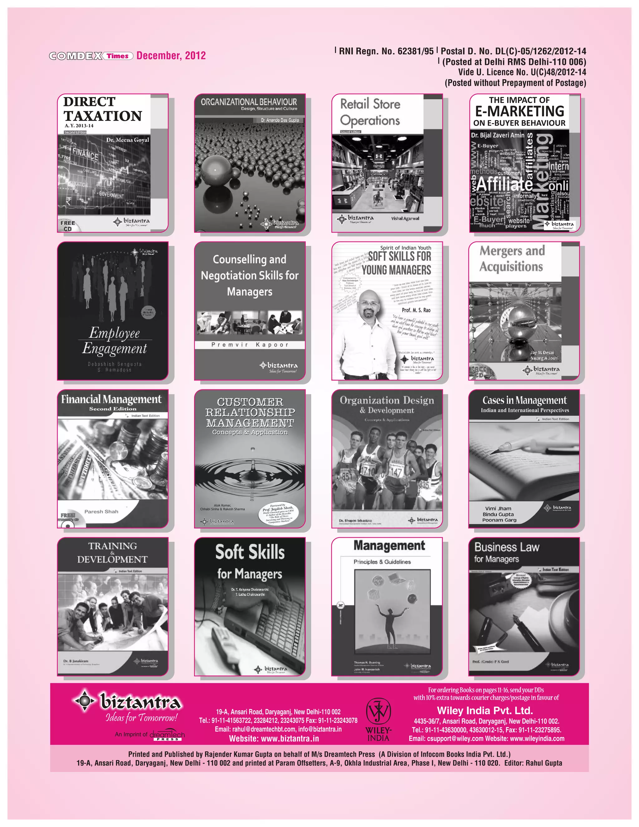 C MDEX

Times

l RNI Regn. No. 62381/95 l Postal D. No. DL(C)-05/1262/2012-14
l (Posted at Delhi RMS Delhi-110 006)
Vide U. Licence No. U(C)48/2012-14
(Posted without Prepayment of Postage)

December, 2012

THE IMPACT OF

E-MARKETING

ON E-BUYER BEHAVIOUR

A. Y. 2013-14

Ideas for Tomorrow!

Ideas for Tomorrow!

Alok Kumar,
Chhabi Sinha & Rakesh Sharma

For ordering Books on pages 11-16, send your DDs
with 10% extra towards courier charges/postage in favour of

Ideas for Tomorrow!
An Imprint of

19-A, Ansari Road, Daryaganj, New Delhi-110 002
Tel.: 91-11-41563722, 23284212, 23243075 Fax: 91-11-23243078
Email: rahul@dreamtechbt.com, info@biztantra.in

Website: www.biztantra.in

Wiley India Pvt. Ltd.
4435-36/7, Ansari Road, Daryaganj, New Delhi-110 002.
Tel.: 91-11-43630000, 43630012-15, Fax: 91-11-23275895.
Email: csupport@wiley.com Website: www.wileyindia.com

Printed and Published by Rajender Kumar Gupta on behalf of M/s Dreamtech Press (A Division of Infocom Books India Pvt. Ltd.)
19-A, Ansari Road, Daryaganj, New Delhi - 110 002 and printed at Param Offsetters, A-9, Okhla Industrial Area, Phase I, New Delhi - 110 020. Editor: Rahul Gupta

 